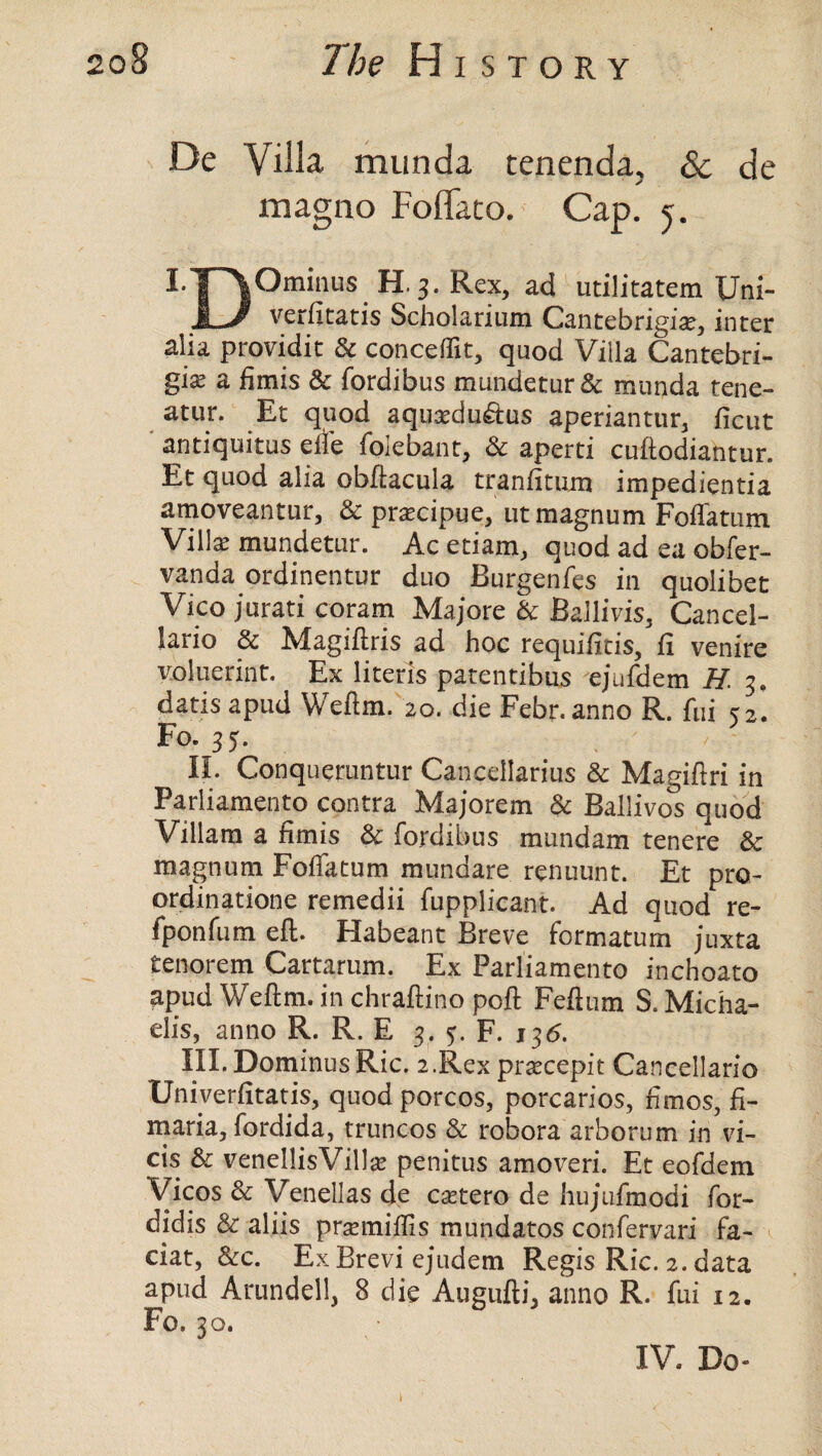 De Villa munda. tenenda^ & de magno Foflato. Cap. 5. mO«. H.3. Rex, ad utilitatem Uni- JL/ verfltatis Scholarium Cantebrigise, inter alia providit & conceffit, quod Villa Cantebri- gi^ a fimis & fordibus mundetur& munda tene- atur. Et quod aquaedu&us aperiantur, ficut antiquitus eife foie bant, & aperti cuftodiantur. Et quod alia obftacula tranfitum impedientia amoveantur, & prascipue, ut magnum Foffatum Villas mundetur. Ac etiam, quod ad ea obfer- vanda ordinentur duo Burgenfes in quolibet Vico jurati coram Majore & Bailivis, Cancel- lario & Magiftris ad hoc requifitis, ft venire voluerint. Ex literis patentibus ejufdem H 3. datis apud Weftm. 20. die Febr.anno R. fui <2. Fo. 35. II. Conqueruntur Cancellarius & Magiftri in Parliamento contra Majorem & Ballivos quod Viliam a fimis & fordibus mundam tenere & magnum FofTatum mundare renuunt. Et pro- ordinatione remedii fupplicant. Ad quod re- fponfum eft. Habeant Breve formatum juxta tenorem Cartarum. Ex Parliamento inchoate apud Weftm.inchraftinopoft Feftum S.Micha- elis, anno R. R. E 3. 5. F. 135. III. Do minus Ric. 2.Rex prsecepit Cancellario Univerfttatis, quod porcos, porcarios, fimos, fi- maria, fordida, truncos & robora arborum in vi- cis & venellisVillse penitus amoveri. Et eofdem Vicos & Venellas de csetero de hujufmodi for- didis & aliis prsemiflis mundatos confervari fa- ciat, &c. ExBrevi ejudem Regis Ric. 2. data apud Arundell, 8 die Augufti, anno R. fui 12. Fo. 30. IV. Do-