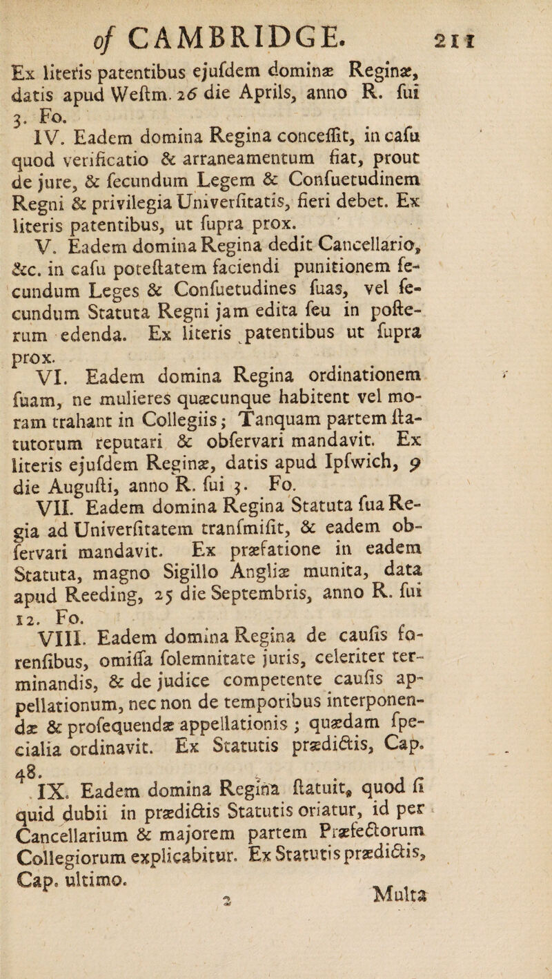 Ex litetis patentibus ejufdem doming Regina, datis apud Weftm. 26 die Aprils, anno R. fui 3. Fo. IV. Eadem domina Regina conceffit, in cafti quod verificatio & arraneamentum fiat, prout de jure, & fecundum Legem & Confuetudinem Regni & privilegia Univerfitatis, fieri debet. Ex literis patentibus, ut fupra prox.. V. Eadem domina Regina dedit Cancellario, &c. in cafu poteftatem faciendi punitionem fc- cundum Leges & Confuetudines fuas, vel fe- cundum Statuta Regni jam edita feu in pofte- rum edenda. Ex literis patentibus ut fupra prox. VI. Eadem domina Regina ordinationem fuam, ne mulieres quscunque habitent vel mo- ram trahant in Collegiis; Tanquam partem ila- tutorum reputari & obfervari mandavit. Ex literis ejufdem Regina;, datis apud Ipfwich, 9 die Augufti, anno R, fui 3. Fo. VII. Eadem domina Regina Statuta fua Re¬ gia ad Univerfitatem tranimifit, & eadem ob¬ fervari mandavit. Ex prsefatione in eadem Statuta, magno Sigillo Anglia; munita, data apud Reeding, 25 die Septembris, anno R. fui 12. Fo. VIII. Eadem domina Regina de caufis ta- renfibus, omilfa folemnitate juris, celeriter ter- minandis, & de judice competente caufis ap~ pellationum, nec non de temporibus interponen- dx & profequendae appellations ; qu^dam fpe- cialia ordinavit. Ex Statutis prasdi&is, Cap. 4 IX, Eadem domina Regina ftatuit* quod fi quid dubii in pra;di&is Statutis oriatur, id per Cancellarium & majorem partem Praefefioruin Collegiorum explicabitur. Ex Statutis praedi&is. Cap, ultimo. Mult a