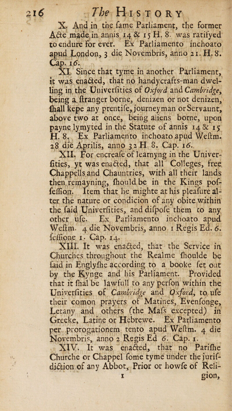 X. And in the fame Parliament, the former Ade made in anms 14 & 15 H. 8. was ratifyed to endure For ever. Ex Parliamento inchoato apud London, 3 die Novembris, anno 21. H. 8. Cap. 16. XI. Since that tyme in another Parliament, it was enaded, that no handycrafts-man dwel¬ ling in the Univeriities of Oxford and Cambridge, being a ftranger borne, denizen or not denizen, ftiall kepe any prentife, journeyman orServaunt, above two at once, being aliens borne, upon payne lymyted in the Statute of annis 14& 15 H. 8. Ex Parliamento inchoato apud Weftm. 28 die Aprilis, anno 32 H 8. Cap. i<5. XII. For encreafe of learnyng in the Univer- fities, yt was enacted, that all Colleges, free Chappells and Chauntries, with all their lands then remayning, ftiould be in the Kings pof- fefliorr. Item that he mighte at his pleafure al¬ ter the nature or condicion of any obite within the faid Univerfities, anddifpofe them to any other life. Ex Parliamento inchoato apud Weilm. 4 die Novembris, anno 1 Regis Ed. 6. feffione 1. Cap. 14. XIII. It was enaded, that the Service in Churches throughout the Real me fiioulde be faid in Englylhe according to a books fet out by the Kynge and his Parliament. Provided that it fhal be lawfull to any perfon within the Univerfities of Cambridge and Oxford, to ufe their comon prayers of Marines, Evenfonge, Letany and others (the Mafs excepted) in Greeke, Latine or Hebrewe. Ex Parliamento per prorogationem tento apud Weftm. 4 die Novembris, anno 2 Regis Ed 6. Cap. 1. XIV. It was enaded, that no Parifhe Churche or Chappel fome tyme under the jurif- didion of any Abbot, Prior or howfe of Reli- 1 gion.