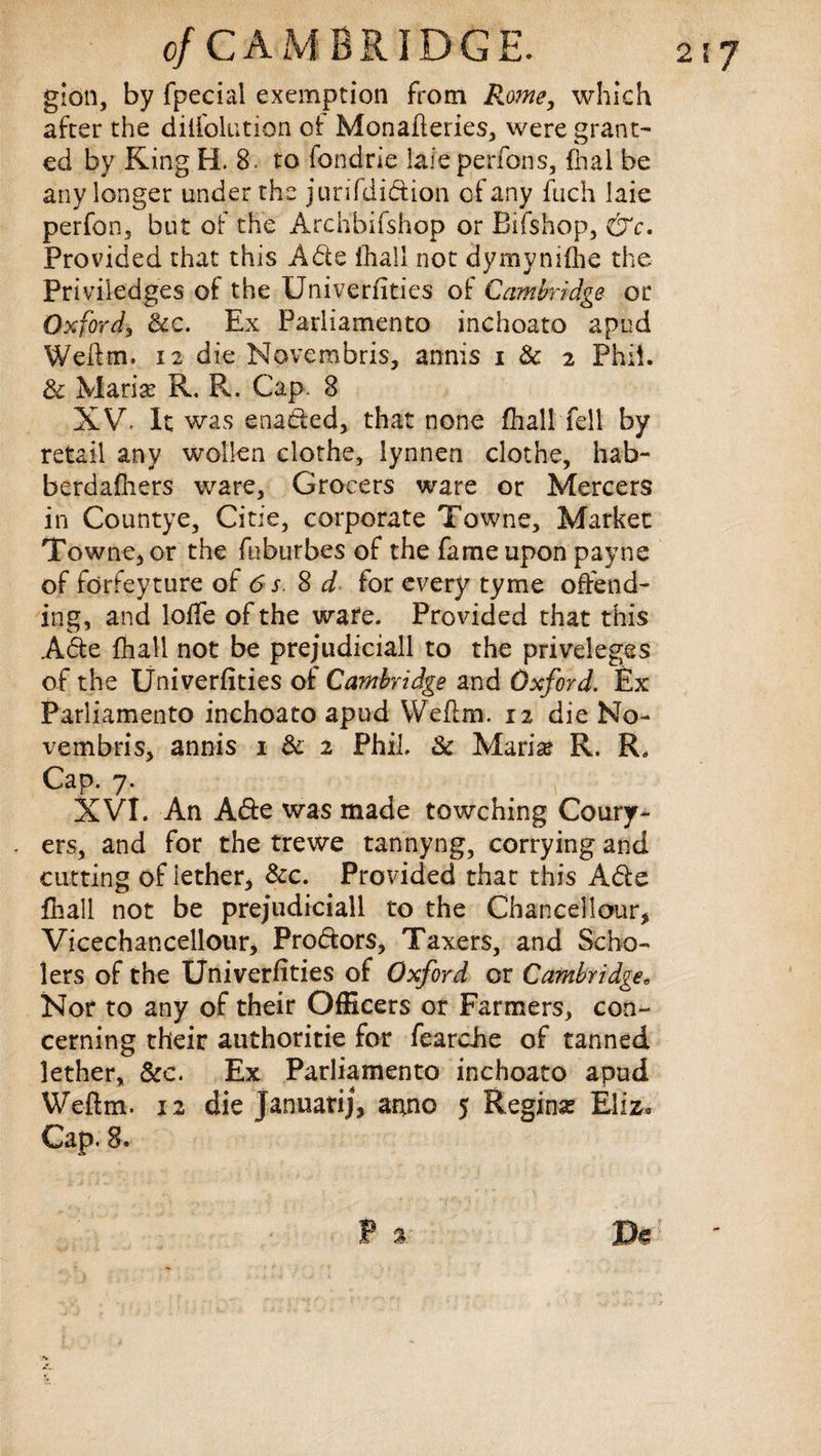 2\J c/CA M BRIDGE. gion, by fpecial exemption from Rome, which after the dilfolution of Monaheries, were grant¬ ed by KingH. 8. to fondrie lafe perfons, fhal be any longer under the jurifdidion of any fuch laie perfon, but of the Archbifshop or Bifshop, &c. Provided that this Ade fhall not dymynifhe the Priviledges of the Univerfities of Cambridge or Oxford, &c. Ex Parliamento inchoato apud Welfm. 12 die Novembris, annis i & 2 Phil. & Maria? R. R. Cap, 8 XV It was enaded, that none fhall fell by retail any wollen clothe, lynnen clothe, hab- berdafliers ware. Grocers ware or Mercers in Countye, Citie, corporate Towne, Market Towne, or the fuburbes of the fame upon payne of forfeyture of 6 s. 8 d for every tyme offend¬ ing, and Ioffe of the ware. Provided that this Ade fhall not be prejudiciall to the priveleges of the Univerfities of Cambridge and Oxford. Ex Parliamento inchoato apud Weftm. 12 die No- vembris, annis 1 & 2 Phil. & Marise R. R„ Cap. 7. XVI. An Ade was made towching Coury- ers, and for the trewe tannyng, corrying and cutting of iether* &c. Provided that this Ade fhall not be prejudiciall to the Chancel lour* Vicechancellour, Prodors, Taxers, and Scho- lers of the Univerfities of Oxford or Cambridge, Nor to any of their Officers or Farmers, con¬ cerning their authoritie for fearche of tanned lether, &c. Ex Parliamento inchoato apud Weftm. 12 die Januatij, anno 5 Regina? Eliz. Cap. 8.