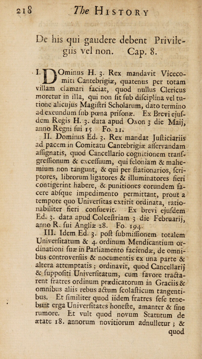 De his cjui gaudere debent Privile- gus vel non. Cap. 8. \ LH°minus ^ex man^av^ Viceco- a-J miti Cantebrigiae, quatenus per totam villam clamari faciat, quod nullus Clericus moretur in ilia, qui non fit fub difciplina vel tu- tione alicujus Magiftri Scholarum, dato termino ad exeundum fub pcena prifonax Ex Brevi ejuf- dem Regis H. 3. data apud Oxon 3 die Maij, anno Regni fui 15 Fo. 21. II. Dominus Ed. 3. Rex mandat Jufliciariis ad pacem in Comitatu Cantebrigise alfervandam affignatis, quod Cancellario cognitionem tranf- greflionum & exceffuum, quifeloniam & mahe- mium non tangunt, & qui per ftationarios, fcri- ptores, librorum ligatores & illuminatores fieri contigerint habere, 8c punitiones eorundem fa- cere abfque impedimento permittant, prout a tempore quo Univerfitas extitit ordinata, ratio- nabiiiter fieri confuevit. Ex brevi ejufdem Ed. 3. data apud Colceftriam 3 die Februarij, anno R. fui Anglic 28. Fo. 194. III. Idem Ed. 3. poft fubmiffionem totalem Lmiverfitatum 8c 4. ordinum Mendicantium or- dinationi fuse in Parliamento faciend^, de omni¬ bus controverts & nocumentis ex una parte 8c altera attemptatis • ordinavit, quod Cancellarij 8c fuppofiti Univerfitatum, cum favore trada- rent fratres ordinum pradicatorum in Graciis& omnibus aliis rebus adum fcolafticum tangenti- bus. Et limiliter quod iidem fratres fefe tene- bunt ergaUniverfitates honefte, amanter & fine rumore. Et vult quod novum Statutum de a^tate 18. annorum novitiorum adnulletur ; & quod