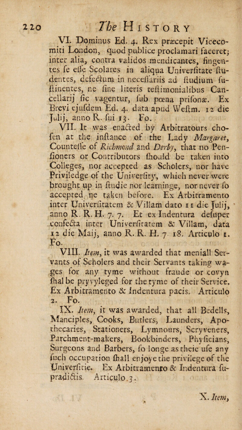 VI. Dominus Ed. 4. Rex prascepit Viceco- miti London, quod publice proclamari faccret; inter alia, contra vaiidos mendicantes, fingen- tes fe effe Scolares in aliqua Univerfitate ftu- dentes, defectum in neceffariis ad (Indium fu- ftinentes, ne fine literis ceilirnonialibus Can- cellaring vagentur, ftib poena prifonas. Ex Brevi ejufdem Ed. 4. data apud Weflm. 12 die julij, anno R. fui 13. Fo. VII. It was enacted by Arbitrators cho- j fen at the inflance of the Lady Margaret, Countelle of Richmond and Derby, that no Pen- fioners or Contributors fhould be taken into Colleges, nor accepted as Scholers, nor have Priviledge ot the Univerhtp, which never were brought up in ftinjie nor learnings, nor never fo accepted ne taken before. Ex Arbitramento inter Univeriitatem &: Viliam dato 11 die jtiiij, • anno R R. H. 7. 7. Et ex Indentura defiiper eonfeda inter Univeriitatem & ViSlam, data 12 die Mail, anno R. R. EL 7. 18. Articulo 1. Fo. VIII. Item, it was awarded that meniall Ser¬ vants of Scholers and their Servants taking wa¬ ges for any tyme without frauds or covyn fhal be pry vyleged for the tyme of their Service, Ex Arbitramento & Indentura pads. Articulo 2. Fo. IX. Item, it was awarded, that all Bedells, Manciples, Cooks, Butlers, Launders, Apo¬ thecaries, Stationers, Lymnours, Scryveners, Parchment-makers, Bookbinders, Phyficians, Surgeons and Barbers, fo longe astheie ufe any inch occupation (hail enjoyethe privilege of the Univerfitie. Ex Arbitramento Sc Indentura fu~ pradidtis. Articulo.?. % ■ ■+