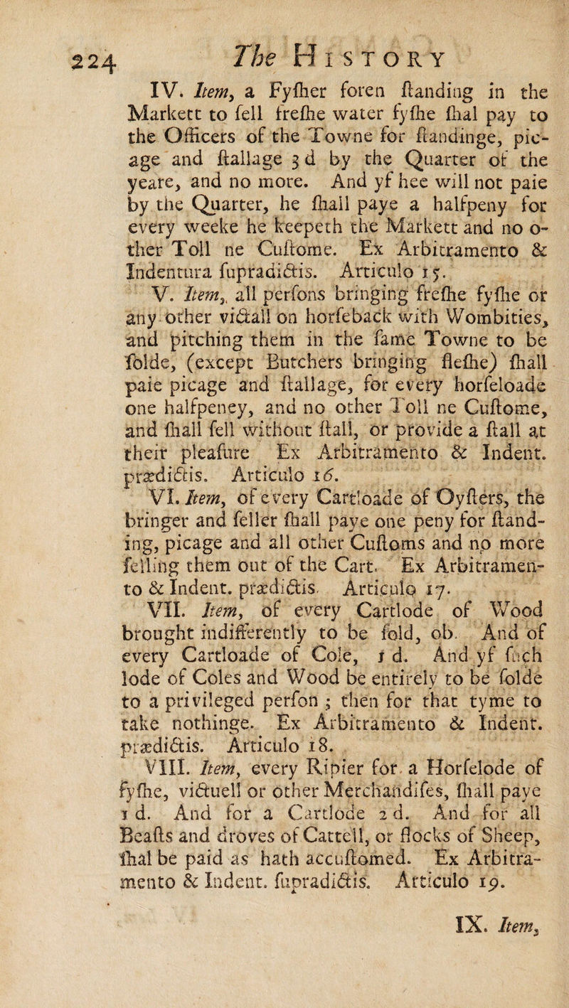 IV. Item, a Fyfher foren ftanding in the Markett to fell frefhe water fylhe fhal pay to the Officers of the Towne for Aandinge, pic- age and {tallage 3 d by the Quarter of the yeare, and no more. And yf hee will not paie by the Quarter, he fhail paye a halfpeny for every weeke he keeperh the Markett and no o- ther Toil ne Cuftome. Ex Arbitramento & Indenmra fupradiftis. Articulo 15. V. Item3, all per fores bringing frefiie fyflie or any other vidtall on horfeback with Wombities, and pitching them in the fame Towne to be folde, (except Butchers bringing fleffie) {hall paie picage and flail age, for every horfeloade one halfpeney, and no other Toll ne Cuftome, and {hall fell without flail, or provide a flail at their pieafure Ex Arbitramento 8c Indent, prardhft is. Articulo 16. VI. Item, of every Cartloade of Oyfters, the bringer and feller fhail paye one peny for {land¬ ing, picage and all other Cuftoms and no more felling them out of the Cart. Ex Arbitramen- to & Indent, pfaediftis. Artie,nip 17. VII. Item, of every Cartlode of Wood brought indifferently to be fold, ob. And of every Cartloade of Cole, j d. And yf fnch lode of Coles and Wood be entirely to be folde to a privileged perfon ; then for that tyme to take nothinge. Ex Arbitramento 8c Indent, ptaffii&is. Articulo 18. VIII. Item, every Ripier for a Horfelode of fyflie, viduell or other Merchandifes, fliall paye 1 d. And for a Cartlode 2 d. And for all Beafts and droves of Cattell, or flocks of Sheep, fhal be paid as hath accuftomed. Ex Arbitra- mento 8c Indent, fupradi&is. Articulo ip.