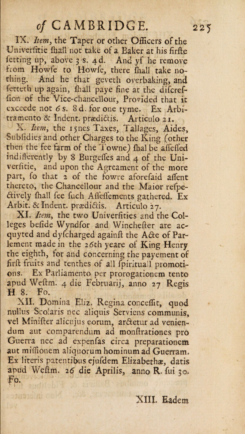 IX. Item, the Taper or other Officers of the Univeriitie {ball not take of a Baker at his firfte letting up, above 3 s. 4 d. And yf he remove from Howfe to Howfe, there ihall take no¬ thing. And he that geveth overbaking, and fetteth up again, ihall paye fine at the difcref- iion of the Vice-chanceilour, Provided that it exceede not 6 s. Sd. for one tyme. Ex Arbi¬ trament© & Indent, praedidis. Articiilo 21. X. Item, the i^nes Taxes, Tallages, Aides, Subiidies and other Charges to the King (other then the fee farm of the Towne) fhal be affefled indifferently by 8 Burgeffes and 4 of the Uni- verfitie, and upon the Agreament of the more part, io that 2 of the fowre aforefaid affent thereto, the Chancellour and the Maior refpe- dively ihall fee fuch Aifeifements gathered. Ex Arbit. Sc Indent, preedidfis. Articulo 27. XI. Item, the two Univerfities and the Col¬ leges befide Wyndfor and Winchefter are ac- quyted and dyfcharged againft the Ade of Par- lement made in the 26th yeare of King Henry the eighth, for and concerning the payement of firft fruits and tenthes of all fpirituall promoti¬ ons. Ex Parliamento per prorogationem tent© apud Weftm. 4 die Februari], anno 27 Regis H 8. Fo. XII. Domina Eliz. Regina conceffit, quod nullus Scolaris nec aliquis Serviens communis, vel Minifter alicujus eorum, ardetur ad venien- dum aut comparendiim ad monftrationes pro Guerra nec ad expenfas circa preparationem i aut miffionem aliquorum hominum ad Guerram. Ex literis patentibus ejufdem Elizabeth#, datis apud Weftm, 26 die Aprilis, anno R. fui 30, Fo. \ . XIII. Eadem