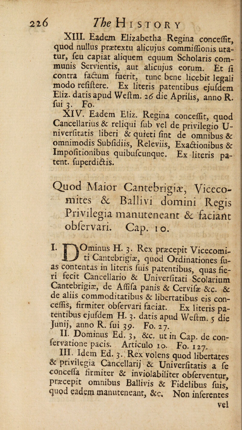 XIII. Eadem Elizabetha Regina conceffit, quod nullus pratextu alicujus commiffionis uta- tur, feu capiat aliquem equum Scholaris com¬ munis Servientis, aut alicujus eorum. Ec fi contra factum fuerit,. tunc bene licebit legali modo refiftere. Ex literis patentibus ejufdem Eliz. datisapud Weitm. 26 die Aprilis, anno R. fui 3. Fo. XIV. Eadem Eliz. Regina conceffit, quod Canceliarius & reliqui fub vel de privilegio U- niverfitatis liberi & quieti fint de omnibus & omnimodis Subfidiis, Releviis, Exadionibus & Impofitionibus quibufcunque. Ex literis pa¬ tent. fuperdidis. Quod Maior Cantebrigia?, Viceco- naites 6c Ballivi domini Regis Privilegia manuteneant 6c faciant obfervari. Cap. 1 o. !• T~\Ominus H. 3. Rex pratcepit Vicecomi- 1J ti Cantebngiar, quod Qrdinationes fu- as contentas in litens fuis patentibus, quas fie¬ ri fecit Cancellario & Univerfitati Scolarium Cantebrigis, de Affifa panis & Cervife &c. & de aliis commoditatibus & libertatibus eis con- ceffis, firmiter obfervari faciat. Ex literis pa¬ tentibus ejufdem i l. 3. datis apud Wefim. 5 die Junij, anno R. fui 3p. Fo. 27. II. Dominus Ed. 3, &c. utin Cap. de con- lervatione pacis. Articulo 10. Fo. 127. III. Idem Ed. 3., Rex volens quod libertates & privilegia Cancellarij & Univerfitatis a fe conceffa firmiter & inviolabiliter obferventur, pixcepit omnibus Ballivis 8c Fidelibus fuis, quod eadem manuteneant, &c. Non inferentes vel