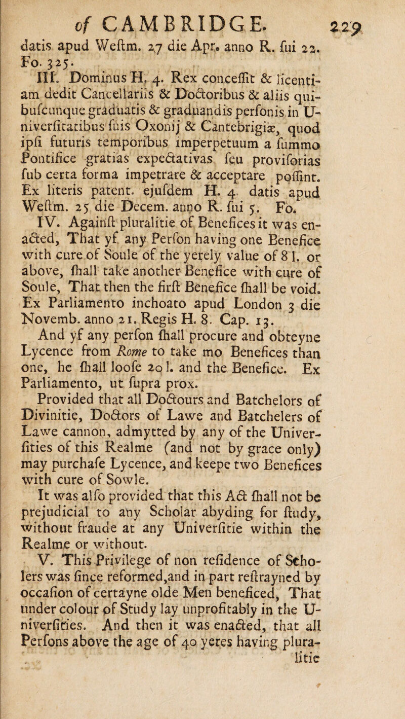 datis apud Weftm. 27 die Apr. anno R. fui 22. Fo. 325. III. Dominus H, 4. Rex conceflit & licenti- am dedit Cancellariis & Dodoribus & aliis qui- bufcunque graduatis & graduandis perfonis in U- niverlitatibus fuis Oxonij & Cantebrigise, quod iplx futuris temporibus imperpetuum a lam mo Pontifice gratias expedativas feu proviforias Tub certa forma impetrare 3c acceptare pqffint. Ex literis patent, ejufdem H. 4, datis apud Weftm. 25 die Decern, anpo R. fui 5. Fo. IV. Againft pluralitie of Benefices it was en¬ acted, That yf any Perfon having one Benefice with cure of Soule of the yerely value of 8 1. or above, fhall take another Benefice with cure of Soule, That then the firft Benefice fhall be void. Ex Parliamento inchoato apud London 3 die Novemb. anno 21. Regis H. 8. Cap. 13. And yf any perfon fhall procure and obteyne Lycence from P<ome to take mo Benefices than one, he fhall loofe 201. and the Benefice. Ex Parliamento, ut fupra prox. Provided that all Dodours and Batchelors of Divinitie, Dodors of Lawe and Batchelers of Lawe cannon, admytted by any of the Univer- fities of this Realme (and not by grace on iy) may purchafe Lycence, and keepe two Benefices with cure of Sowle. It was alfo provided that this Ad fhall not be prejudicial to any Scholar abyding for ftudy, without fraude at any Univerfitie within the Realme or without. V. This Privilege of non refidence of Scho- lers was fince reformed,and in part reftrayned by occafion of certayne olde Men beneficed, That under colour of Study lay unprofitably in the U- niverfides. And then it was enaded, that all Perfons above the age of 40 yeres having plura¬ litie