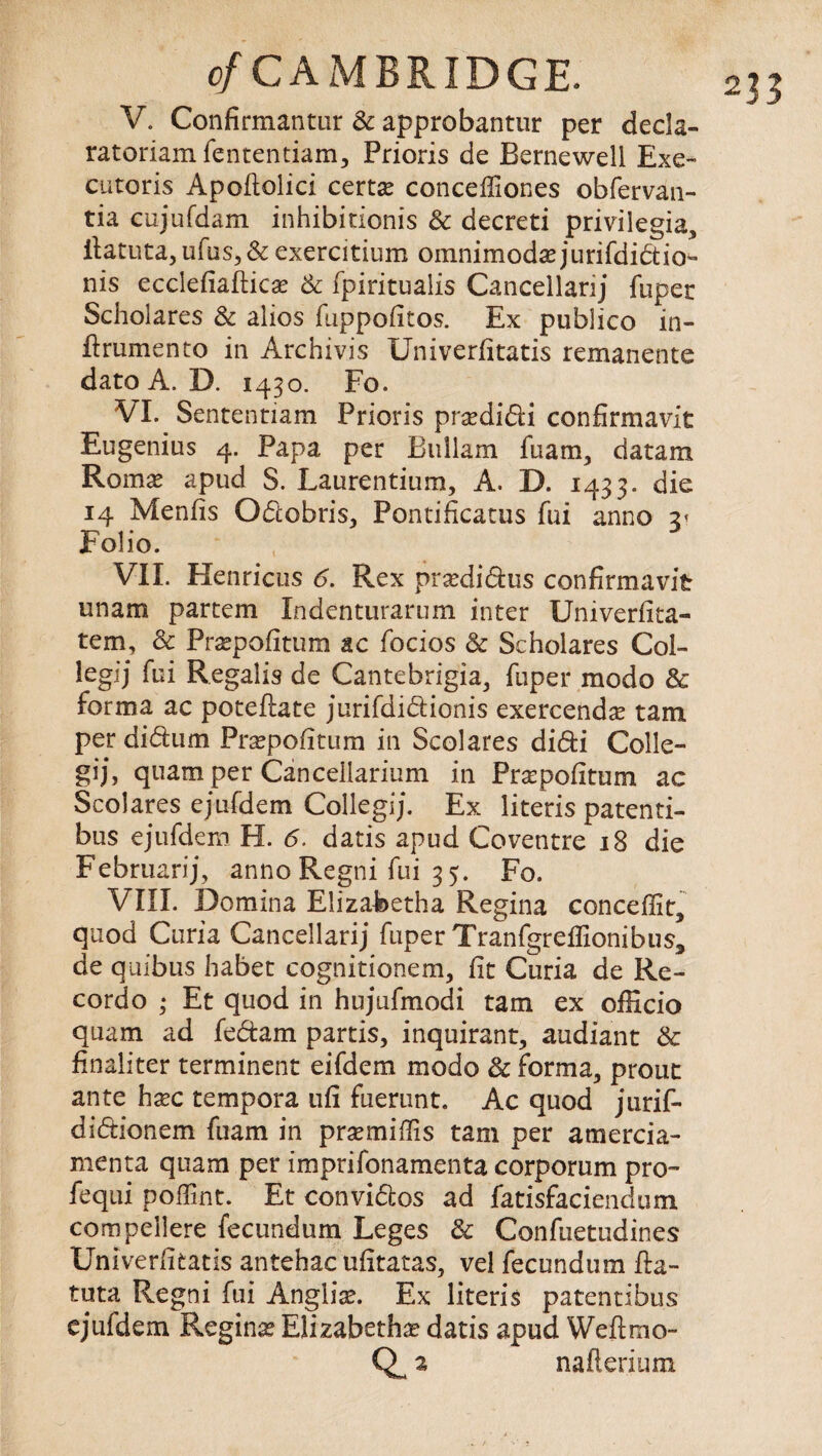 V. Confirmantur Sc approbantur per decla- ratoriamfententiam, Prioris de Bernewell Exe- cutoris Apoftolici certs conceffiones obfervan- tia cujufdam inhibitionis Sc decreti privilegia, ilatuta, ufus,& exercitium omnimodsjurifdidio- nis ecclefiaftics Sc fpiritualis Cancellarij fuper Scholares Sc alios fuppofitos. Ex publico in- ftrumento in Archivis Univerfitatis remanents dato A. D. 1430. Fo. VI. Sententiam Prioris prsdidi confirmavit Eugenius 4. Papa per Bullam fuam, datam Roms apud S. Laurentium, A. D. 1433. die 14 Menfis Odobris, Pontificatus fui anno Folio. VII. Henricus 6. Rex prsdidus confirmavit unam partem Indenturarum inter XJniverfita- tem, Sc Prspofitum ac focios Sc Scholares Col- legij fui Regalis de Cantebrigia, fuper modo Sc forma ac poteftate jurifdidionis exercends tarn per didum Prspofitum in Scolares didi Colle¬ gia, quam per Cancellarium in Prspofitum ac Scolares ejufdem Collegij. Ex literis patenti- bus ejufdem H. 6. datis apud Coventre 18 die Febmarij, anno Regni fui 3 5. Fo. VIII. Do min a Elizabetha Regina conceflit, quod Curia Cancellarij fuper Tranfgreflionibus, de quibus habet cognitionem, fit Curia de Re- cordo ; Et quod in hujufmodi tarn ex officio quam ad fedam partis, inquirant, audiant Sc finaliter terminent eifdem modo Sc forma, prout ante hsc tempora ufi fuerunt. Ac quod jurif- didionem fuam in pra:minis tam per amercia- menta quam per imprifonamenta corporum pro- fequi poffint. Et convidos ad fatisfaciendum compellere fecundum Leges Sc Confuetudines Univerfitatis antehac ufitatas, vel fecundum fta- tuta Regni fui Anglia?. Ex literis patentibus ejufdem Regina Elizabeths datis apud Weft mo- nafterium