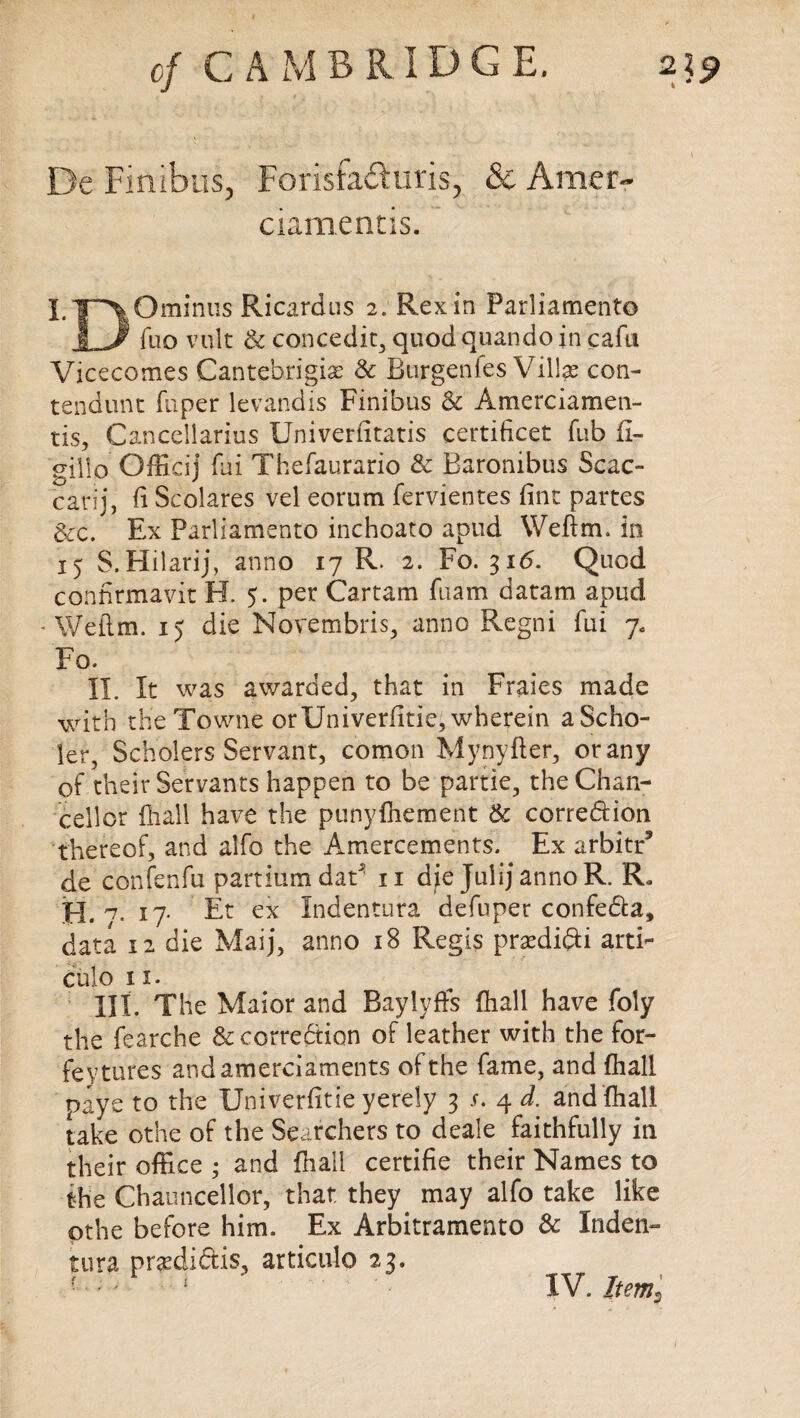 De Finlbus, Forisfaduris, & Artier- ciamentis. l.Y\°mlnus Ricardlls 2* Rex*n Parliament© jLJ^ fuo vult & concedit, quodquando in cafu Vicecomes Cantebrigise & Burgenfes Villas con- tendunt fuper levandis Finibus & Amerciamen- tis, Cancellarius Univerfitatis certificet Tub fi- gilio Officij fui Thefaurario & Baronibus Scac- carij, fi Scolares vel eorum fervientes fine partes &c. Ex Parliamento inchoate apud Weftm, in 15 S. Hilarij, anno 17 R. 2. Fo. 316. Quod confirmavit H. 5. per Cartam fuam daram apud • Weftm. 15 die Novembris, anno Regni fui 7. Fo. II. It was awarded, that in Fraies made with theTowne orUniverfitie, wherein aScho- ler, Scholers Servant, comon Mynyfter, or any of their Servants happen to be partie, the Chan¬ cellor Riall have the punyfhement & corre&ion thereof, and alfo the Amercements. Ex arbitr5 de confenfu partiumdaF n die Julij anno R. R. H. '7. 17* Et ex Indentura defuper confe&a, data 12 die Maij, anno 18 Regis prasdifti arti- culo 11. HI. The Maior and Baylyffs (hall have foly the fearche & correction of leather with the for- feytures and amerciaments of the fame, and fhall naye to the Univerfitie yerely 3 s. 4 d. and (hall take othe of the Searchers to deale faithfully in their office • and fhall certifie their Names to the Chauncellor, that they may alfo take like pthe before him. Ex Arbitramento & Inden¬ tura pnedictis, articulo 23.