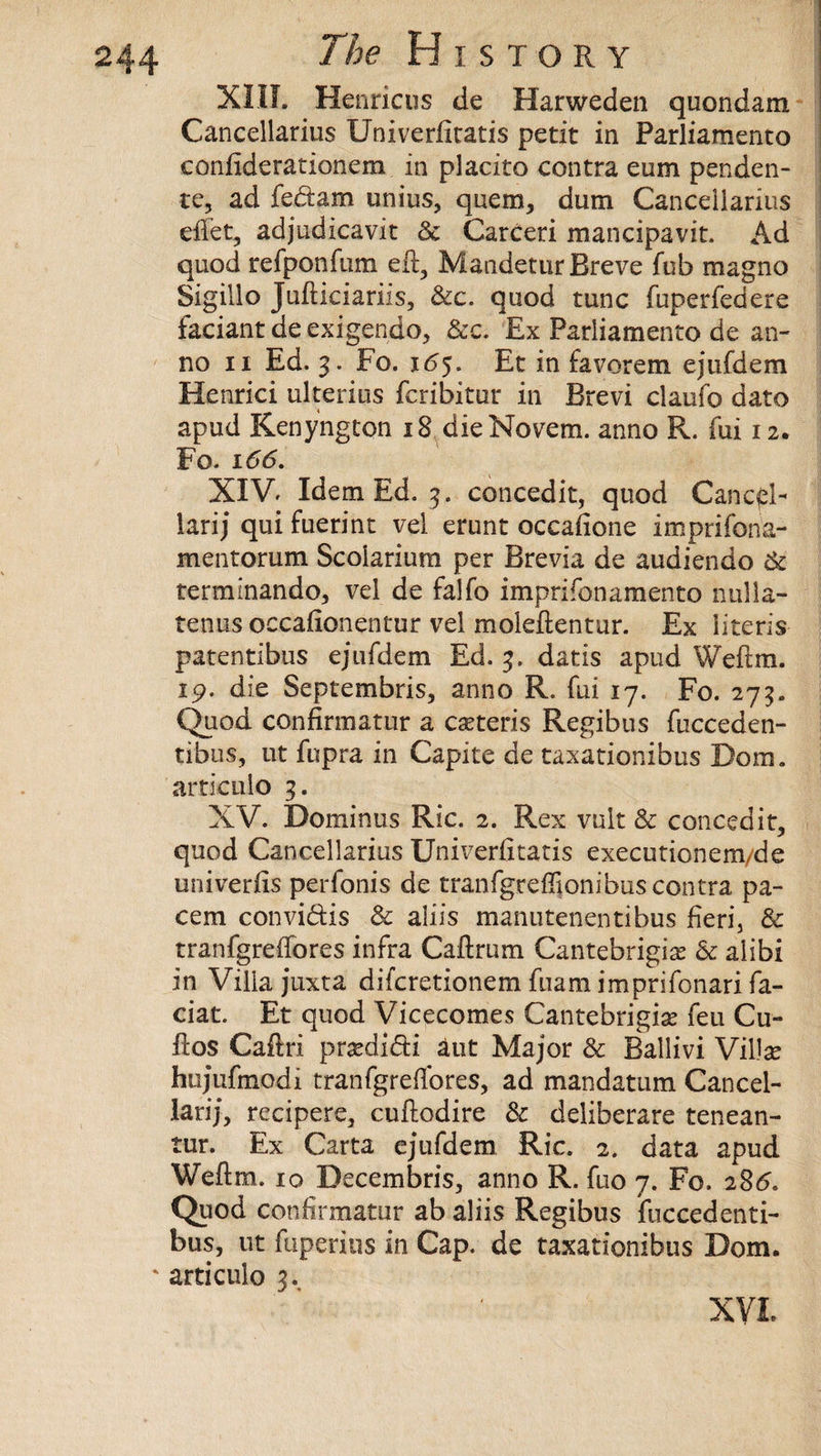 XIII. Henricus de Harweden quondam Cancellarius Univerfitatis petit in Parliamento confiderationem in placito contra eum penden¬ te, ad fedam unius, quern, dum Cancellarius eflet, adjudicavit & Carceri mancipavit. Ad quod refponfum eft, Mandetur Breve fob magno Sigillo Jufticiariis, &c. quod tunc fuperfedere faciantdeexigendo, &c. Ex Parliamento de an¬ no ii Ed. 3. Fo. 165. Et in favorem ejufdem Henrici ulterius fcribitur in Brevi claufo dato apud Kenyngton 18 dieNovem. anno R. fui 12. Fo. 1 <5(5. XIV. Idem Ed. 3. concedk, quod Cancel- lari; qui fuerint vel erunt occafione imprifona- mentorum Scoiarium per Brevia de audiendo & termmando, vel de falfo imprifonamento nulla- tenus occafionentur vel moleftentur. Ex literis patentibus ejufdem Ed. 3. datis apud Weftm. 19. die Septembris, anno R. fui 17. Fo. 275. Quod confirmatur a cseteris Regibus fucceden- tibus, ut fupra in Capite de taxationibus Dom. articulo 3. XV. Dominus Ric. 2. Rex vult & con cedi t, quod Cancellarius Univeriitatis executionem/de univerfis perfonis de tranfgrefljonibus contra pa- cem convidis & aliis manutenentibus fieri, 3c tranfgreffores infra Caftrum Cantebrigise 3c alibi in Villa juxta difcretionem fuam imprifonari fa¬ cial. Et quod Vicecomes Cantebrigfte feu Cli¬ ft os Caftri praedidi aut Major 3c Ballivi Villas hujufmodi tranfgreflores, ad mandatum Cancel- larij, recipere, cuftodire 3c deliberare tenean- tur. Ex Carta ejufdem Ric. 2. data apud Weftm. 10 Decembris, anno R. fuo 7. Fo. 286. Quod confirmatur ab aliis Regibus fuccedenti- bus, ut fiiperius in Cap. de taxationibus Dom. ' articulo 3.. XVL