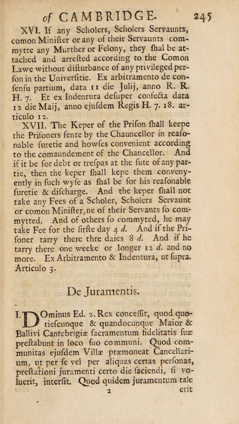 XVI. If any Scholars, Scholers Servaunts, comon Minifter or any of their Servaunts com* mytte any Murther or Felony, they fhal be at¬ tached and arretted according to the Comon Lawe without difturbance of any privileged per- fon in the Univerfitie. Ex arbitramento de con- fenfu partium, data n die Julij, anno R. R. H. 7. Et ex Indentura defuper confe&a data 12 die Maij, anno ejufdem Regis H. 7. 18. ar- ticulo 12. XVII. The Keper of the Prifon {hall keepe the Prifoners fente by the Chauncellor in reafo- nable furetie and howfes convenient according to the comaundement of the Chancellor. And if it be for debt or trefpas at the fute of any par- tie, then the keper {hall kepe them conveny- ently in fuch wyfe as {hal be for his reafonable furetie & difcharge. And the keper (hall not take any Fees of a Scholer, Scholers Servaunt or comon Minifter,ne of their Servants fo corn- mytted. And of others fo commyted, he may take Fee for the firfte day 4 d. And if the Pri- foner tarry there thre daies 8 d. And if he tarry there one weeke or longer 12 d. and no more. Ex Arbitramento & Indentura, ut fupra. Articulo 3. De Juraraentis. I-T^Ominus Ed. 2. Rex conceffit, quod quo- 1 J tiefcunque & quandocunque Maior & Ballivi Cantebrigice facramentum fidelitatis fuse preftabunt in loco fuo communi. Quod com- munitas ejufdem Villas prasmoneat Cancellari- um, ut per fe vel per aliquas certas perfonas, preftationi juramenti certo die faciendi, fi vo- luerit, interfit. Quod quidem juramentum tale