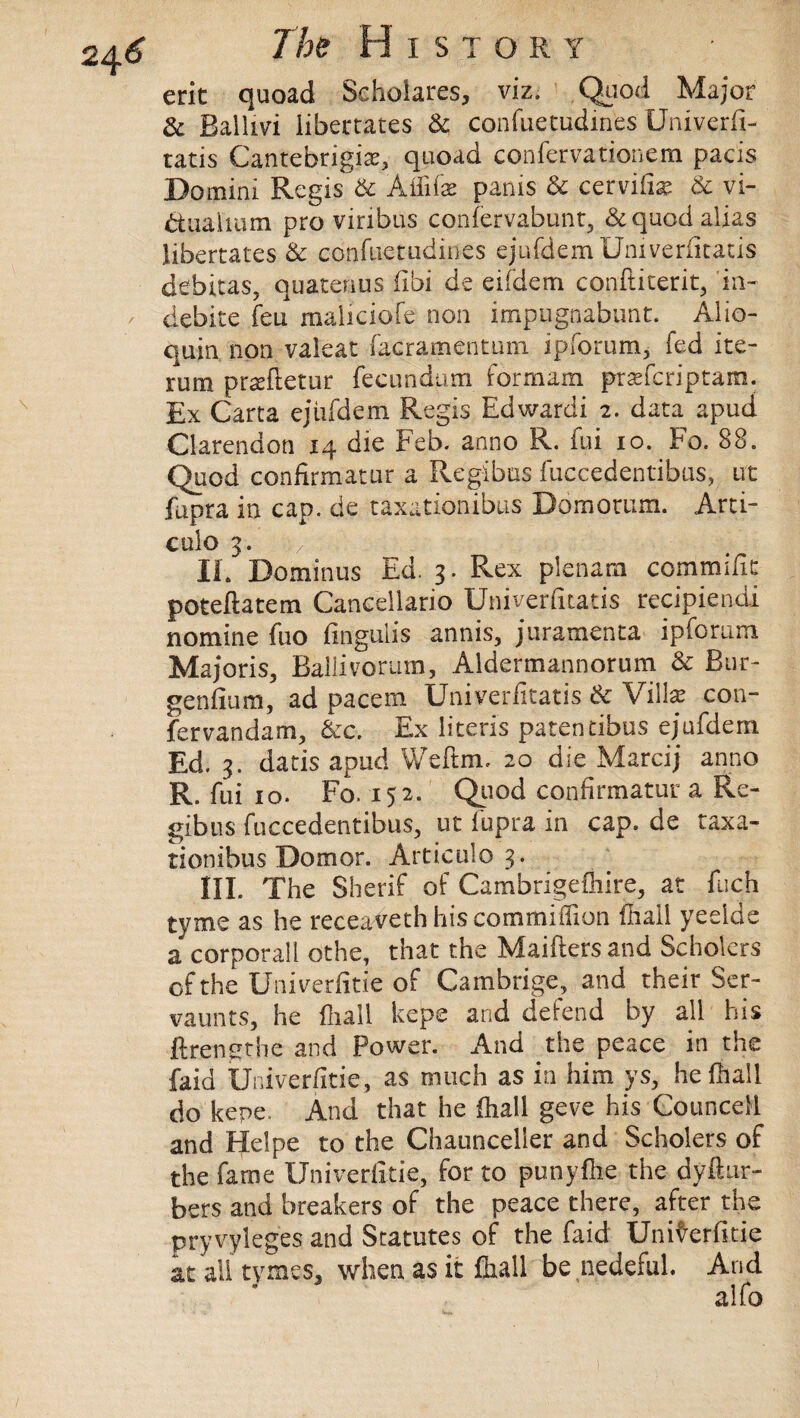 eric quoad Sehoiares, viz. Quod Major & Bailivi liberates & confuetudines Univerfi- tatis Cantebrigia?, quoad confervationem pads Domini Regis & Ailife pams & cervilia? & vi- dtuahum pro vinbus confervabunt, &quod alias libertates & confuetudines ejufdem Univeriitatis debitas, quatenus fibi de eifdem conftiterit, in- debice feu maliciofe non impugnabunt. Alio- quin non valeat facramentum ipforum, fed ite- rum praeftetur fecundum formam prasfcriptam. Ex Carta ejiifdem Regis Edwardi 2. data apud Clarendon 14 die Feb. anno R. fui 10. Fo. 88. Quod confirmatur a Regibus fuccedentibus, ut fupra in cap. de taxationibus Domorum. Arti- culo 3. / ; i: . i s;r. -.-so .1; t* s IE Dom in us Ed. 3. Rex plenam commific poteftatem Cancellario Univeriitatis recipiendi nomine fuo fingulis annis, juramenta ipforum Majoris, Ballivoram, Aldermannorum & Bur- genfium, ad pacem Univeriitatis & Villa? con- fervandam, &c. Ex literis patentibus ejufdem Ed. 3. dads apud Weftm. 20 die Marcij anno R. fui 10. Fo. 152. Quod confirmatur a Re¬ gibus fuccedentibus, ut fupra in cap. de taxa¬ tionibus Domor. Articulo 3. HI. The Sherif of Cambrigefhire, at fuch tyme as he receaveth his commiflion (hall yeelde a corporall othe, that the Maifters and Scholcrs of the Univerlitie of Cambrige, and their Ser- vaunts, he fhall kejpe and defend by all his ftrengthe and Power. And the peace in the faid Univerlitie, as much as in him ys, he fhall do kepe. And that he fhall geve his Councell and Helpe to the Chaunceller and Scholers of the fame Univerlitie, for to punyfhe the dydur- bers and breakers of the peace there, after the pryvyleges and Statutes of the faid Univerlitie at all tymeSj when as it fhall be nedeful. And