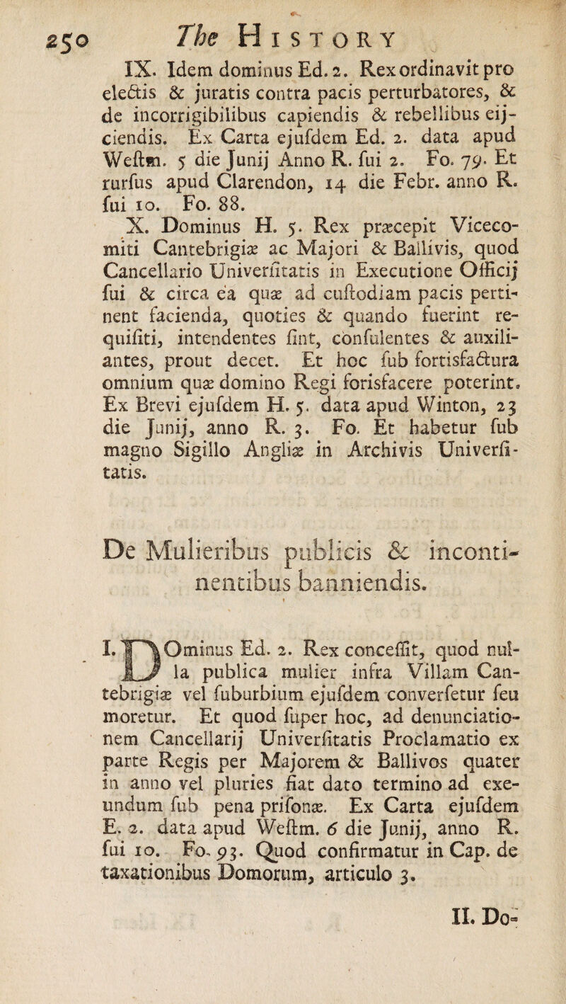 z$o The History IX. Idem dominus Ed. 2. Rexordinavit pro elebtis & juratis contra pads perturbatores, & de incorrigibiiibus capiendis & rebellibus eij- ciendis. Ex Carta ejufdem Ed. 2. data apud Weftm. 5 die Junij Anno R. fui 2. Fo< 79. Et rurfus apud Clarendon, 14 die Febr. anno R. fui 10. Fo. 88. X. Dominus H. 5. Rex pr^cepit Viceco- miti Cantebrigise ac Majori & Bailivis, quod Cancellario Univeriitatis in Executione Officij fui & circa ea quse ad ctiftodiam pacis perti¬ nent facienda, quoties & qtiando fuerint re- quifiti, intendentes fint, cbnfulentes & atixili- antes, prout decet. Et hoc fub fortisfabiura omnium quse domino Regi forisfacere poterint. Ex Brevi ejufdem H. 5. data apud Winton, 23 die Junij, anno R. 3. Fo. Et habetur fub magno Sigillo Angliss in Archivis Univerii¬ tatis. De Mulieribus pubiicis &c inconti- nentibus banniendis. t LT^Ominus Ed. 2. Rex conceffit, quod nul- JL/ la publica mulier infra Viliam Can- tebrigise vel fuburbium ejufdem converfetur feu moretur. Et quod fnper hoc, ad denunciatio- nem Cancellarij Univeriitatis Proclamatio ex parte Regis per Majorem & Ballivos quater in anno vel pluries fiat dato termino ad exe- undum fub pena prifonse. Ex Carta ejufdem E. 2. data apud Weftm. 6 die Junij, anno R. fui 10. Fo, 93. Quod confirmaturinCap.de taxationibus Domorum, articulo 3.