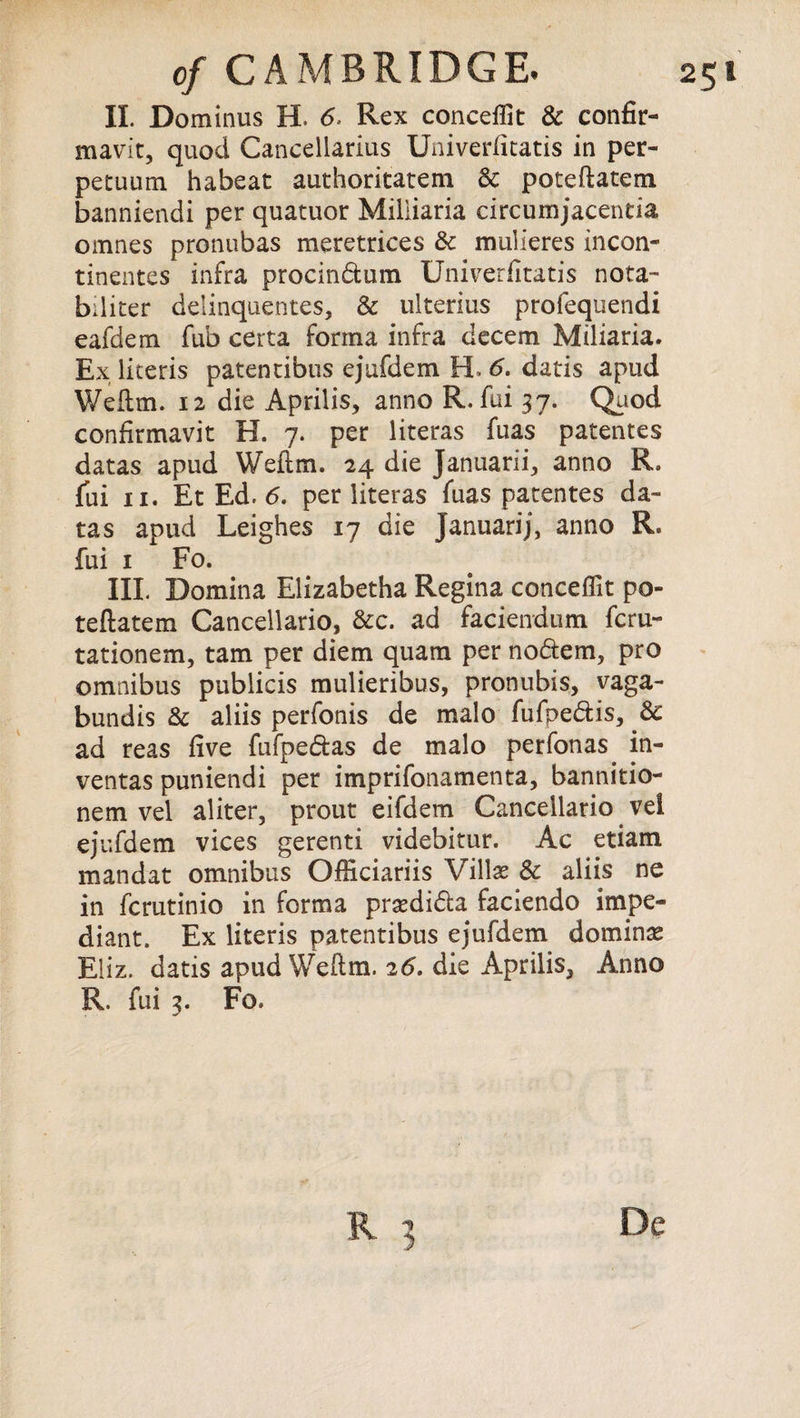 II. Dominus EL 6. Rex concept & confir- mavit, quod Cancellarius Univerfitatis in per- petuum habeat authoritatem 3c poteftatem banniendi per quatuor Miliiaria circumjacentia omnes pronubas meretrices 3c mulieres incon- tinentes infra procin&um Univerlitatis nota- biliter delinquentes, & ulterius profequendi eafdem fub certa forma infra decern Miliaria. Ex literis patentibus ejufdem EL 6. datis apud Weftm. 12 die Aprilis, anno R. fui 37. Quod confirmavit H. 7. per literas fuas patentes datas apud Weftm. 24 die Januarii, anno R. tas apud Leighes 17 die Januarij, anno R. fui 1 Fo. III. Domina Elizabetha Regina conceflit po¬ teftatem Cancellario, &c. ad faciendum fcru- tationem, tarn per diem quam per no&em, pro omnibus publicis mulieribus, pronubis, vaga- bundis 3c aliis perfonis de malo fufpe&is, 3c ad reas five fufpe&as de malo perfonas in- ventas puniendi per imprifonamenta, bannitio- nem vel aliter, prout eifdem Cancellario vel ejufdem vices gerenti videbitur. Ac etiam mandat omnibus Officiariis Villae 3c aliis ne in fcrutinio in forma prsedi&a faciendo impe- diant. Ex literis patentibus ejufdem domino Eliz. datis apud Weftm. 26. die Aprilis, Anno R. fui 3. Fo.