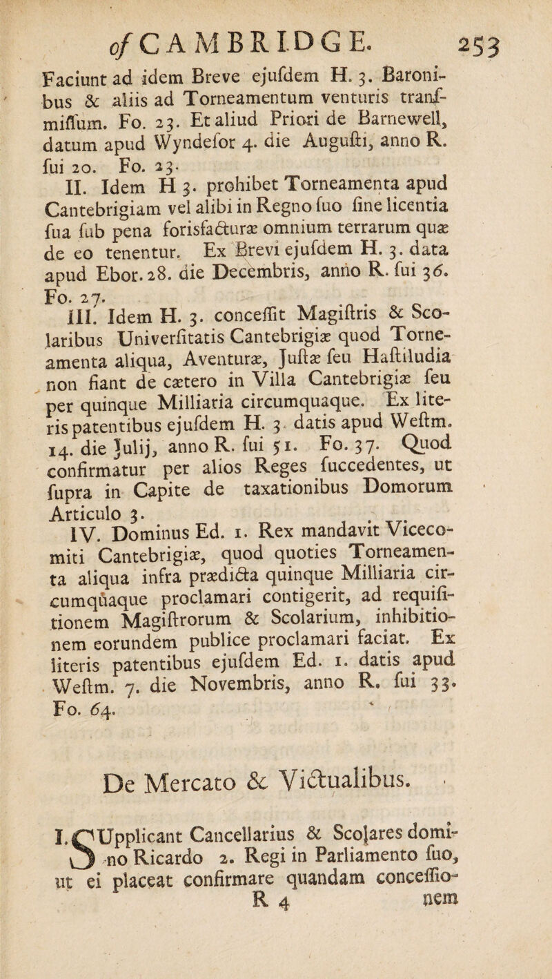 Faciuntad idem Breve ejufdem H. 3. Baroni- bus & aiiis ad Torneamentum venturis tranf- mifl'um. Fo. 23. Etaliud Priori de Barnewell, datum apud Wyndelor 4. die Augufh, anno R. fui 20. Fo. 23. II. Idem H 3. prohibet Torneamenta apud Cantebrigiam vel alibi in Regno fuo fine licentia fua fub pena forisfactura: omnium terrarum qux de eo tenentur. Ex Brevi ejufdem H. 3. data apud Ebor.28. die Decdmbris, anno R. fui 36. Po. 2V. ill! Idem H. 3. concept Magiftris & Sco- lari bus Univeriitatis Cantebrigise quod Torne¬ amenta aliqua, Aventura, Juftse feu Haftiludia non fiant de csetero in Villa Cantebrigiae feu per quinque Milliaria circumquaque. Ex lite- rispatentibus ejufdem H. 3 datis apud Weftm. 14. die Julij, anno R. fui 51. Fo. 37. Quod confirmatur per alios Reges fuccedentes, ut fupra in Capite de taxationibus Domorum. Articulo 3. ,v IV. DominusEd. 1. Rex mandavit Viceco- miti Cantebrigra, quod quoties Torneamen¬ ta aliqua infra pradi&a quinque Milliaria cir¬ cumquaque proclamari contigerit, ad requili- tionem Magiftrorum & Scolarium, inhibition nem eorundem publice proclamari faciat. Ex literis patentibus ejufdem Ed. 1. datis apud Weflm. 7. die Novembris, anno R. fui 33. Fo. 64. De Mercato & Viclualibus. • I.OUppficant Cancellarius & Scojares domi- ,n0 Ricardo 2. Regi in Parliamento fuo, ut ei placeat confirmare quandam conceifio-