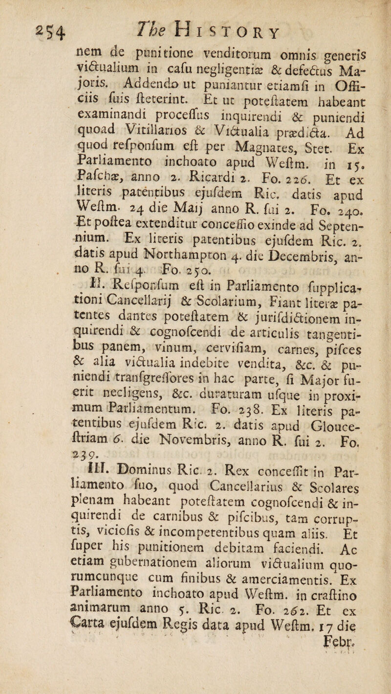 nem de pinitione venditorum omnis generis vidtualium in cafu negligent!# Sc defcdcus Ma- joris. Addenda ut puniantur eriamli in Offi- ciis fnis fteterint. Et ui poteftatem habeant examinandi proceftus inqmrendi Sc puniendi quoad Vitiliarios Sc Vidtualia pr#dida. Ad quod refponlum eft per Magnates, Stet. Ex Pariiamento inchoato apud Weftm. in 150 Pafcii#, anno 2. Ricardi 2. to. 220. Et ex literis patentibus ejufdem Ric. dads apud Weftm. 24 die Maij anno R. fai 2. Fo. 240, Et poftea extenditur conceftio exinde ad Septen- nium. Ex literis patentibus ejufdem Ric. 2. datis apud Northampton 4. die Decembris, an¬ no R. fai 4. Fo. 250. , Refponfum eft in Pariiamento fupplica- tioni Cancellarij Sc Scolarium, Fiant liters pa- tcntes dantes poteftatem & jurifdiaionem in- quirendi Sc cognofcendi de articulis tangenti- bus panem, vinum, cerviftam, carnes, pifces Sc alia vidtualia indebite vendita. See. Sc pu¬ niendi trailfgreffores in hac parte, ft Major fu- erit nedigens, &c. duraturam ufque in proxi- mum Parliamentum. Fo. 238. Ex literis pa¬ tentibus ejufdem Ric. 2. datis apud Glouce- ftriam 6. die Novembris, anno R. ftft 2. Fo. 239. Ilf. Dominus Ric. 2. Rex concept in Par¬ iiamento fuo, quod Canceilarius Sc Scolares plenam habeant poteftatem cognofcendi Sc in- quirendi de carnibus Sc pifeibus, tam corrupt tis, viciofts Sc incompetentibus quam aliis. Et fuper his punitionem debitam faciendi. Ac etiam gubernationem aliorum vidhialium quo- rumeunque cum ftnibus Sc amerciamentis. Ex Pariiamento inchoato apud Weftm. in craftino animarum anr Carta ejufdem V' ' i - - v # * , ex o 5. Ric 2. Fo. 2^2. Et Regis data apud Weftm. 17 die Febt*