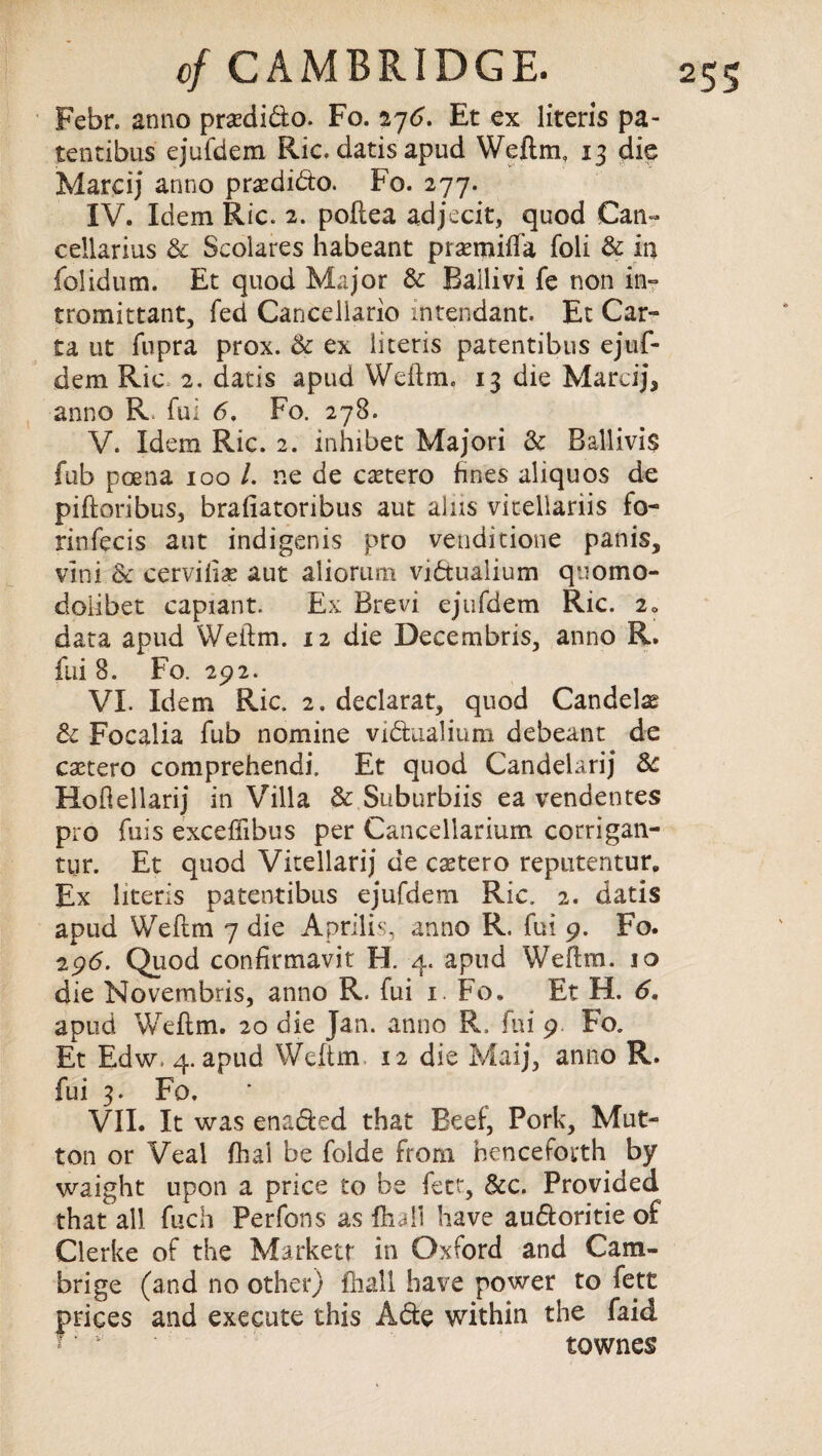 Febr. anno prsedido. Fo. 276. Et ex literis pa- tentibus ejufdem Ric. datis apud Weftm, 13 die Marcij anno pradido. Fo. 277. IV. Idem Ric. 2. poftea adjecit, quod Can- cellarius & Scoiares habeant praenniffa foli 6c in folidum. Et quod Major 6c Bailivi fe non in- tromittant, fed Cancellario intendant. Et Car™ ta ut fupra prox. 6c ex iitens patentibus ejuf- dem Ric 2. datis apud Weftm, 13 die Marcij, anno R. fui 6. Fo. 278. V. Idem Ric. 2. inhibet Majori 6c Ballivis fub poena 100 /. ne de castero fines aliquos de piftoribus, brafiatoribus aut alas vicellariis fo- rinfecis aut indigenis pro venditione panis, vini & cerviii^ aut aliorum vidualium quomo- doiibet capiant. Ex Brevi ejufdem Ric. 2* data apud Weftm. 12 die Decembris, anno R. fui 8. Fo. 292. VI. Idem Ric. 2. declarat, quod Candelas 6c Focalia fub nomine vidualium debeant de castero comprehendi. Et quod Candeiarij 6c Hoftellarij in Villa 6c Suburbiis ea vendentes pro fuis exceffibus per Cancellarium corrigan- tur. Et quod Vitellarij de caetero reputentur. Ex literis patentibus ejufdem Ric. 2. datis apud Weftm 7 die Aprilis, anno R. fui 9. Fo. 296. Quod confirmavit H. 4. apud Weftm. 10 die Novembris, anno R. fui 1. Fo. Et H. 6» apud Weftm. 20 die Jan. anno R. fui 9 Fo. Et Edw, 4. apud Weftm 12 die Maij, anno R. fui 3. Fo. VII. It was enaded that Beef, Pork, Mut¬ ton or Veal fhal be folde from henceforth by waight upon a price to be fett, &c. Provided that all fuch Perfons as {hall have audoritie of Clerke of the Markett in Oxford and Cam¬ brige (and no other) fliall have power to fett prices and execute this Ade within the faid townes