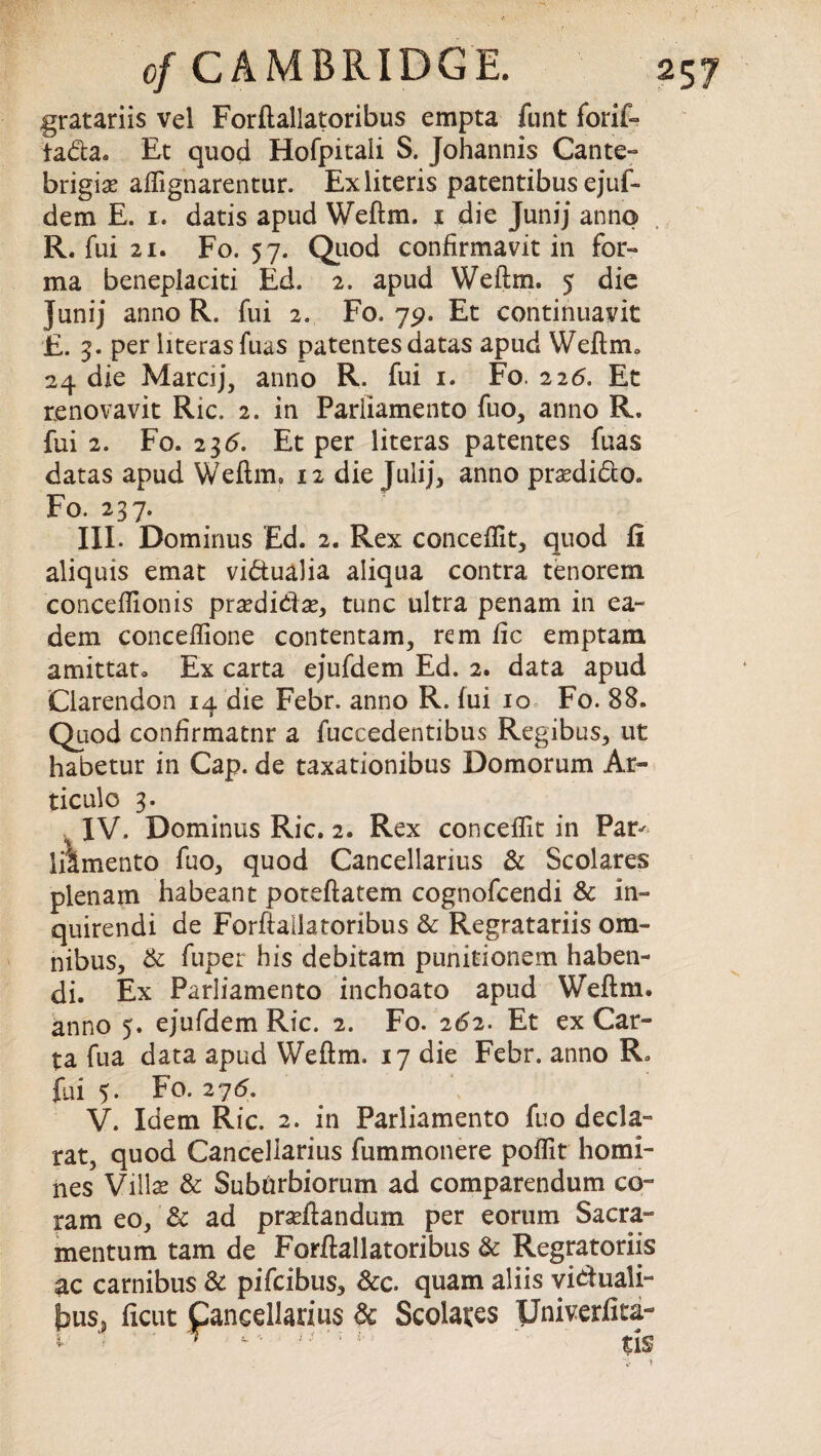 gratariis vel Forftailatoribus empta funt forif- iada. Et quod Hofpitali S. Johannis Cante- brigise aftignarentur. Exliteris patentibus ejuf- dem E. i. datis apud Weftm. i die Junij anno R. fui 21. Fo. 57. Quod confirmavit in for¬ ma beneplaciti Ed. 2. apud Weftm. 5 die junij anno R. fui 2. Fo. 79. Et continuant E. 3. per literasfuas patentes datas apud Weftm0 24 die Marcij, anno R. fui 1. Fo. 226. Et renovavit Ric. 2. in Parliament© fuo, anno R. fui 2. Fo. 23d. Et per literas patentes fuas datas apud Weftm. 12 die Julij, anno pr^dido. Fo. 237. III. Dominus Ed. 2. Rex conceffit, quod ft aliquis emat vidualia aliqua contra tenorem conceftionis prxdittx, tunc ultra penam in ea- dem conceflione contentam, rem fic emptam amittat* Ex carta ejufdem Ed. 2. data apud Clarendon 14 die Febr. anno R. fui 10 Fo. 88. Quod confirmatnr a fuccedentibus Regibus, ut habetur in Cap. de taxationibus Domorum Ar- ticulo 3. IV. Dominus Ric. 2. Rex conceffit in Par^ lilmento fuo, quod Cancellarius Sc Scolares plenain habeant poteftatem cognofcendi & in- quirendi de Forftailatoribus Sc Regratariis om¬ nibus, Sc fuper his debitam punitionem haben- di. Ex Parliamento inchoato apud Weftm. anno 5. ejufdem Ric. 2. Fo. 262. Et ex Car¬ ta fua data apud Weftm. 17 die Febr. anno R. fui 5. Fo. 27 <5. V. Idem Ric. 2. in Parliamento fuo decla- rat, quod Cancellarius fummonere poffit homi¬ nes Villas & Sub&rbiorum ad comparendum co¬ ram eo, Sc ad praffiandum per eorum Sacra- mentum tarn de Forftailatoribus Sc Regratoriis ac carnibus Sc pifcibus. See quam aliis viduali- Sedates pniverfita- tis