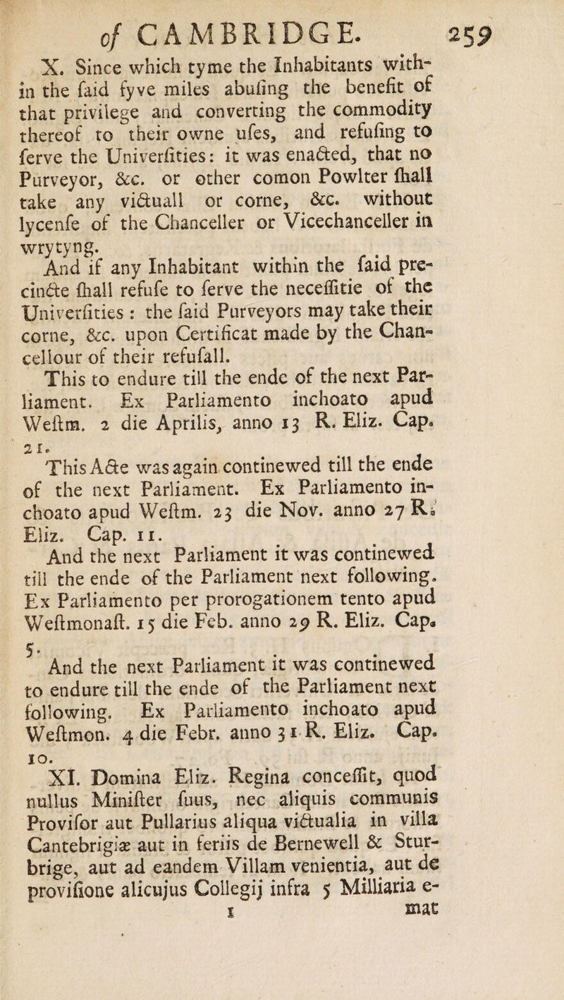 X. Since which cyme the Inhabitants with¬ in the faid fyve miles abufing the benefit of that privilege and converting the commodity thereof to their owne ufes, and refilling to ferve the Univerfities: it was enaded, that no Purveyor* &e. or other comon Powlter fhall take any viduall or corne, &c. without lycenfe of the Chanceller or Vicechanceller in wrytyng. And if any Inhabitant within the faid pre¬ clude fhall refufe to ferve the neceffitie of the Univerfities : the faid Purveyors may take their corne, &c. upon Certificat made by the Chan- cellour of their refufall. This to endure till the ende of the next Par¬ liament. Ex Parliamento inchoato apud Weftm. 2 die Aprilis, anno 13 R. Eliz. Cap. ThisAde was again continewed till the ende of the next Parliament. Ex Parliamento in¬ choato apud Wefim. 23 die Nov. anno 27 Kb And the next Parliament it was continewed till the ende of the Parliament next following. Ex Parliamento per prorogationem tento apud Weftmonaft. 15 die Feb. anno 29 R. Eliz. Cap* * And the next Parliament it was continewed to endure till the ende of the Parliament next following. Ex Parliamento inchoato apud Weftmon. 4 die Febr. anno 31 R. Eliz. Cap. 10. XI. Domina Eliz. Regina conceffit, quod nullus Minifter fuus, nec aiiquis communis Provifor aut Pullarius aliqua vidualia in villa Cantebrigias aut in feriis de Bernewell & Stur- brige, aut ad eandem Viliam venientia, aut de proviikme alicujus Coilegij infra 5 Milliaria e- 1 mat