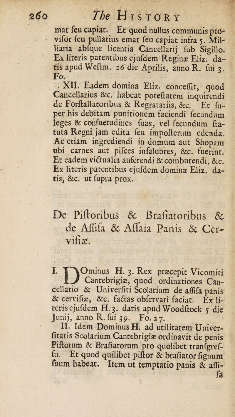 mat feu capiat. Et quod nullus communis prcH vifor feu pullarius emat feu capiat infra 5. Mil-' liaria abfque licentia Cancellarij fub Sigillo. Ex literis patentibus ejufdem Regina Eliz. da- tis apud Weftm. 2 6 die Aprilis, anno R. fui 3. Fo. . XII. Eadem domina Eliz. conceflit, quod Cancellarius &c. habeat poteftatem inquirendi de Forfiallatoribus & Regratariis, &c. Et fu- per his debitam punitionem faciendi fecundum leges Sc cohfuetudines fuas, vel fecundum fta- tuta Regni jam edita feu impofterum edettda. Ac etiam ingrediendi in domtim aut Shopam ubi carnes aut pifces infalubres, Sec. fuerint. Et eadem vichialia atiferendi & comburendi, Sec. Ex literis patentibus ejufdem doming Eliz. da^ tis3 Sec. ut fupra prox. De Piftoribus & Rrafiatoribus & de Affifa & Affaia Panis & Cer- vi fix, 1 ¥~\Ominus H. 3. Rex pracepit Vicomiti IJ Cantebrigiae, quod ordinationes Can- cellario Sc Univerfiti Scolarium de aflifa panis Se cervifise. Sec. fadas obfervari faciat. Ex li¬ teris ejufdem H. 3. datis apud Woodftock 5 die Jtmij, anno R. fui 39. Fo. 27. II. Idem Dominus H. ad utilitatem Univer- fitatis Scolarium Cantebrigise ordinavit de penis Piftorum & Brafiatorum pro quolibet tranfgref- fu. Et quod quilibet piftor Se brafiator fignum fuum habeat. Item ut temptatio panis Se affi-