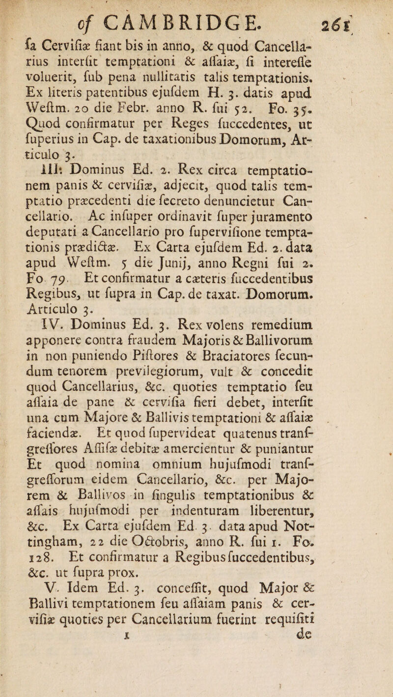 fa Cervifiae fiant bis in anno, & quod Cancella- rius inter (it temptation i Sc alfaias, fi interefle voluerit, fub pena nullitatis talis temptationis. Ex Uteris patentibus ejufdem H. 3. datis apud Weflm. 20 die Febr. anno R. fui 52. Fo. 35. Quod confirmatur per Reges fuccedentes, ut fuperius in Cap. de taxatiombus Domorum, At¬ tic ulo 3. Ill: Dominus Ed. 2. Rex circa temptatio- nem panis Sc cervifise, adjecit, quod talis tem¬ pt at io prascedenti die fecreto denuncietur Can- cellario. Ac infuper ordinavit fuper juramento deputati a Cancellario pro fupervifione tempta¬ tionis prsedi&ae. Ex Carta ejufdem Ed. 2. data apud Weftm. 5 die Junij, anno Regni fui 2. Fo 79. Et confirmatur a ceteris fuccedentibus Regibus, ut fupra in Cap. de taxat. Domorum. Articulo 3. IV. Dominus Ed. 3. Rex volens remedium apponere contra fraudem Majoris &Ballivorum in non puniendo Piftores Sc Braciatores fecun¬ ci um tenorem previiegiorum, vuit Sc concedit quod Cancellarius, See. quoties temptatio feu afi’aia de pane Sc cervifia fieri debet, interfit una cum Majore Sc Ballivis temptationi Sc affaiae faciendse. Et quod fupervideat quatenus tranf- grefibres Affife debitae amercientur Sc puniantur Et quod nomina omnium hujufmodi tranf- grefibrum eidem Cancellario, &c. per Majo- rem Sc Ballivos in fingulis temptationibus Sc alfais hujufmodi per indenturam liberentur. See. Ex Carta ejufdem Ed 3. data apud Not¬ tingham, 22 die Odobris, anno R. fui 1. Fo. 128. Et confirmatur a Regibus fuccedentibus. See. ut fupra prox. V- Idem Ed. 3. concefiit, quod Major Sc Ballivi temptationem feu alfaiam panis Sc cer- vifise quoties per Cancellarium fuerint requifiti x de j