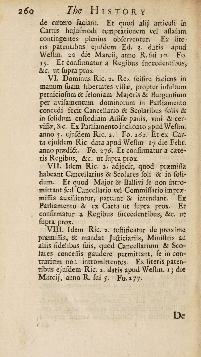 * T Cf ■> de caetero faciant. Et quod alij articuli in Cartis hujufmodi temptationem vel affaiam contingentes plenius obferventur. Ex lite- ris paten tibus ejufdem Ed. 3. datis apud Weftm. 20 die Marcii, anno R.fui 10. Fo, 15. Et confirmatur a Regibus fuccedentibus* dec. ut fupra prox VI. Demin us Ric. 2. Rex feifire faciens in manum fuam libertates villse, propter inful turn perniciofum 8c feloniam Majoris 8c Burgeniium per avifamentum dominomm in Parliamento concedi fecit Cancellario 8c Scolaribus fobs 8c in folidum cuftodiam Affife panis, vini 8c cer- vifise, 8cc. Ex Parliamento inchoato apud Weftm. anno 5. ejufdem Ric. 2. Fo. 262. Et ex Car¬ ta ejufdem Ric. data apud Weftm 17 die Febr. anno pradidt Fo. 276. Et confirmatur a ccete¬ ris Regibus, 8cc. ut fupra prox. VII. Idem Ric. 2. adjecit, quod prsemifia habeant Cancellarius 8c Scolares foli 8c in foli¬ dum. Et quod Major 8c Ballivi fe non intro- mittant fed Cancellario vel CommilTario imprcc- miffis auxilientur, pareant 8c intendant. Ex Parliamento 8c ex Carta ut fupra prox. Et confirmatur a Regibus fuccedentibus, 8cc, ut fupra prox. VIII. Idem Ric. 2. teftificatur de proxime prsemifils, 8c mandat Jufliciariis, Miniftris ac aliis fidelibus fuis, quod Cancellarium 8c Sco¬ lares conceflis gaudere permittant, fe in con- trarium non intromittentes. Ex literis paten- tibus ejufdem Ric. 2. datis apud Weftm. 13 die Marcij, anno R. fui 5. Fo. 277. De