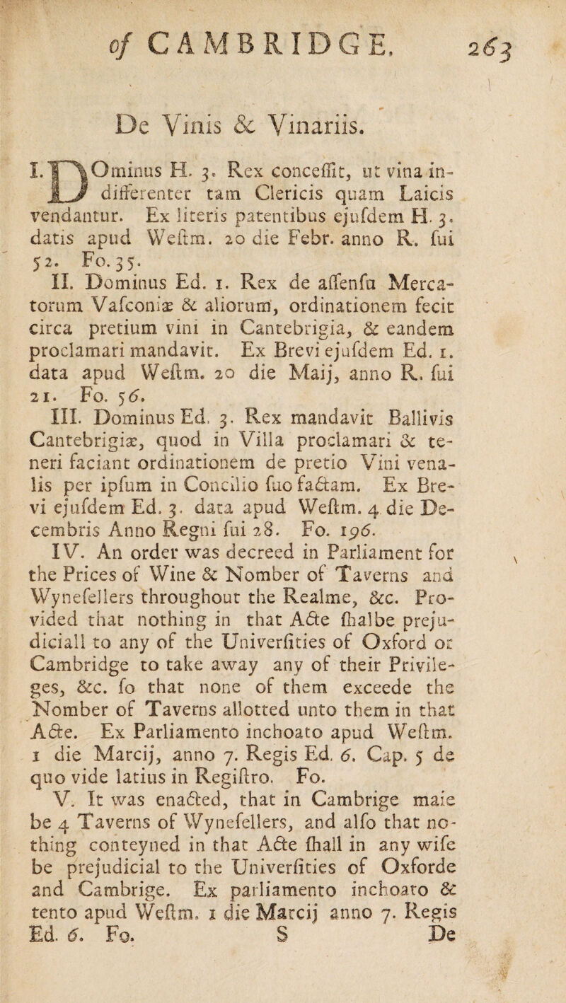 De Vinis Sc Vinariis. I.T^Ominus H. 3. Rex concefUt, ut vina in- I J differcnter t&m Ciericis quam Laicis vendantur. Ex literis patentibus ejufdem H. 3, datis apud Weftm. 20 die Febr. anno R. fui 52. Fo. 35. II. Do minus Ed. 1. Rex de aifenfa Merc a™ torum Vafconix Sc aliorum, ordinationem fecit circa pretium vim in Cantebrigia, Sc eandem proclamari mandavit. Ex Brevi ejufdem Ed. 1. data apud Weftm. 20 die Maij, anno R. fui 21. Fo. 5 6. III. Dominus Ed. 3. Rex mandavit Ballivis Cantebrigiar, quod in Villa proclamari Sc te- neri faciant ordinationem de pretio Vini vena- lis per ipfum in Concilio fuo fabtam. Ex Bre¬ vi ejufdem Ed. 3. data apud Weftm. 4 die De¬ cern bris Anno Regni fui 28. Fo. ip6. IV. An order was decreed in Parliament for the Prices of Wine Sc Nomber of Taverns and Wynefellers throughout the Realme, See. Pro¬ vided that nothing in that Abte dial be preju- diciall to any of the Univerfities of Oxford or Cambridge to take away any of their Privile¬ ges, &c. fo that none of them exceede the Nomber of Taverns allotted unto them in that Able. Ex Parliament© inchoato apud Weftm. 1 die Marcij, anno 7. Regis Ed. 6. Cap. 5 de quo vide latius in Regiftro. Fo. V. It was enabled, that in Cambrige maie be 4 Taverns of Wynefellers, and alfo that no¬ thing conteyned in that Able fhall in any wife be prejudicial to the Univerfities of Oxforde and Cambrige. Ex parliamento inchoato 8c tento apud Weftm, x die Marcij anno 7. Regis