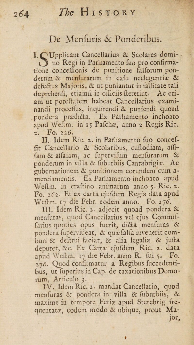 De Menfuris & Ponderibus. 1. OUpplicant Cancellarius 6c Scolares domi- vj no Regi in Parliamento fuo pro confirma- tione conceflionis de punitione falfomm pon- derum & menfurarum in cafu neclegentise 6c defedus Majoris, & ut puniantur in falfitate tali deprehenfi, etiamn in oiEciis fteterint. Ac eti- am ut poteftatem habeat Cancellarius exami- nandi proceffus, inquirendi & puniendi quoad pondera praedidta. Ex Parliamento inchoato apod Weftm. in 15 Pafchae, anno 2 Regis Ric. 2. Fo. 226. II. Idem Ric. 2. in Parliamento fuo concef- fit Cancellario & Scolaribus, cuftodiam, affi- fam 8c aflaiam, ac fupervifum menfurarum 6c ponderum in villa & fuburbiis Cantabrigian Ac gubernationem 6c punitionem eorundem cum a- merciamentis. Ex Parliamento inchoato apud Weftm. in craftino animarum anno 5. Ric. 2. Fo. 252. Et ex carta ejufdem Regis data apud Weftm. 17 die Febr. eodem anno. Fo. 275. III. Idem Ric. 2. acljecit quoad pondera 6c menfuras, quod Cancellarius vel ejus Com mi f- farius quoties opus fuerit, dida menfuras & pondera fupervideat, 6c qu^faifa invenerit com- buri 8c deftrui faciat, 6c alia legalia 8c jufta deputet, &c. Ex Carta' ejufdem Ric. 2. data apud Weftm. 17 die Febr. anno R. fui 5. Fo. 276. Quod confer matur a Regibus fuccedenti- bus, ut fuperius in. Cap. de taxationibus Domo- rum, Articulo 3. IV. Idem Ric. 2. mandat Cancellario, quod menfuras 6c pondera iir villa & fuburbiis, & maxirne in tempore Ferias apud Sterebrig fre- quentatse, eodem modo & uhique, prout Ma¬ jor,