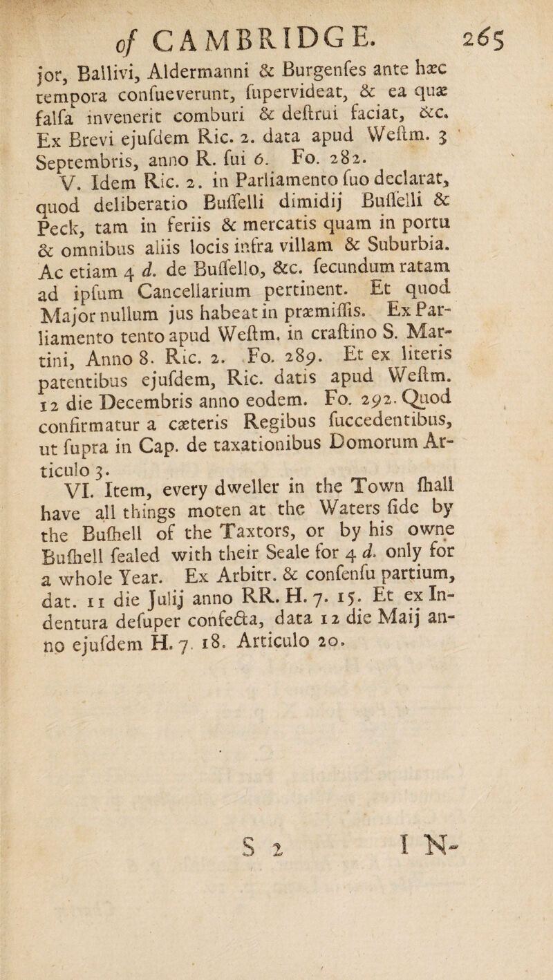 jor, Ballivi, Aldermanni & Burgenfes ante hate tempora confueverunt, fupervideat, & ea qua: falfa invenerit comburi & deftrui faciat, &c. Ex Brevi ejufdem Ric. 2. data apud Well in. 3 Septembris, anno R. fui 6. Fo. 282. V. Idem Ric. 2. in Parliamenco luo declarat, quod deliberatio Buifelli dimidij Bullelli & Peck, tam in feriis & mercatis quam in portu & omnibus aliis locis infra villam & Suburbia. Ac etiam 4 d. de Bulfello, &c. fecundum ratam ad ipfum Canceliarium pertinent. Et quod Major nullum jus habeatin pratmiffis. ExPar- liamento tento apud Weftm. in craftino S. Mar¬ tini, Anno 8. Ric. 2. Fo. 289. Et ex literis patentibus ejufdem, Ric. oatis apud Wellm. 12 die Decembris anno eodem. Fo. 292. Quod confirmatur a castens Regibus fuccedentibus, ut fupra in Cap. de taxationibus Domorum Ar- tieiilo 3. VI. Item, every dweller in the Town fhall have all things moten at the Waters fide by the Bufliell of the Taxtors, or by his owne Bufhell fealed with their Seale for 4 d. only for a whole Year. Ex Arbitr. & confenfu partium, dat. 11 die Julij anno RR. H. 7. 15. Et exln- dentura defuper confedla, data 12 die Maij an¬ no ejufdem H. 7. 18. Articulo 20. r* S t I N-