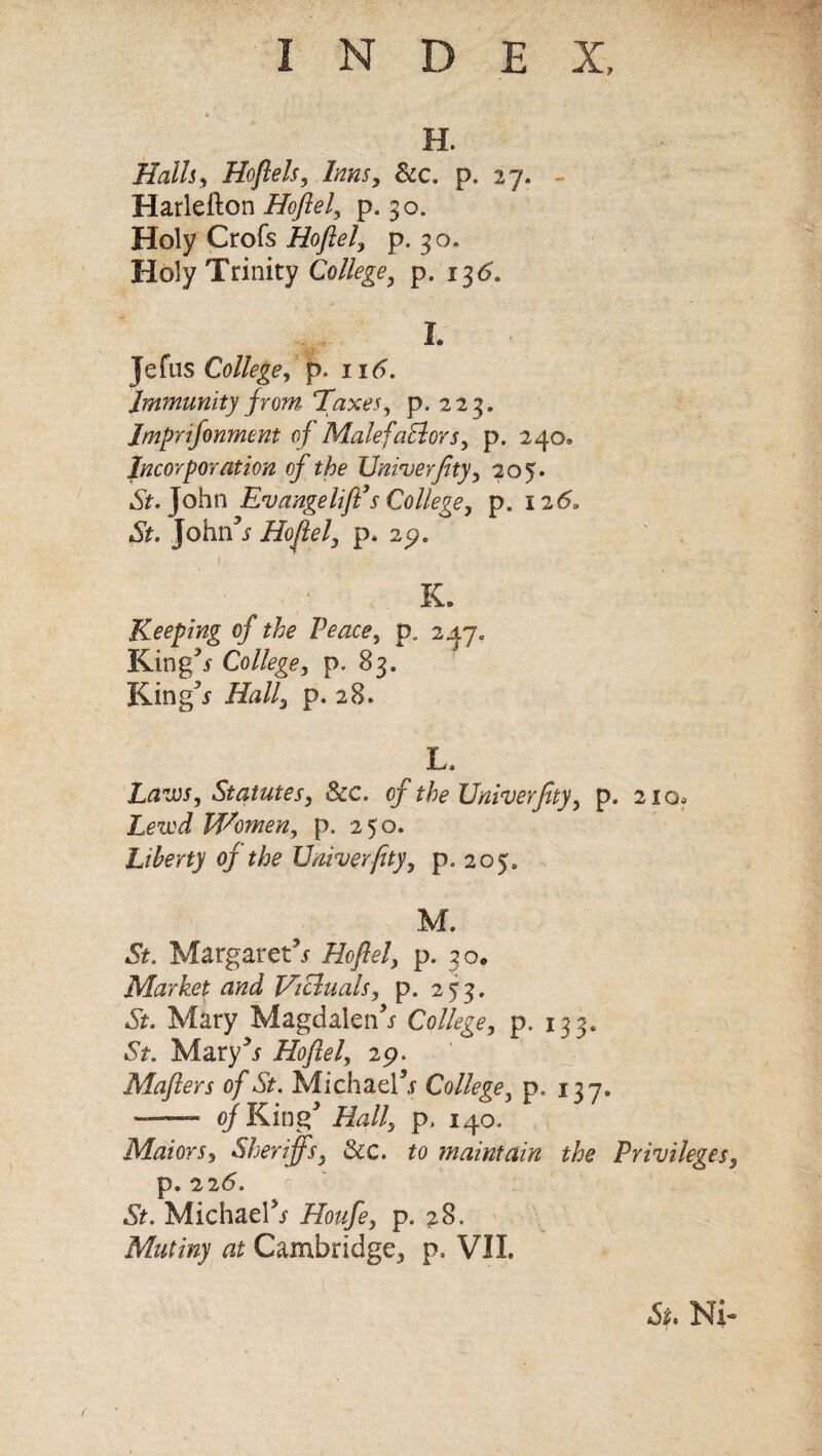 H. Halls, Hoflels, Inns, &c. p. 27. Harlefton Hoflel, p. 30. Holy Crofs Hoflel, p. 30. Holy Trinity College, p. 13^. I. Jefus College, p. ntf. Immunity from Taxes, p. 2 23. Imprifonment oj MalefaElors, p. 240® Incorporation of the Univerflty, 205. John Evange lift’s College, p. 126. John’s Hoflel, p. 2p. K. Keeping of the Peace, p„ 247* King** College, p. 83. King s Hall, p. 28. , L‘ Laws, Statutes, Sec. of the Univerflty, p. 210, Lewd Women, p. 250. Liberty of the Univerflty, p. 205. M, St. Margaret5*’ Hoflel, p. 30. Market and Victuals, p. 253. St. Mary Magdalen5* College, p. 133. St. Mary5* Hoflel, 29. Mafters of St. Michael5* College, p. 137. — of King Hall, p, 140. Maiors, Sheriffs, Sic. to maintain the Privileges3 p. 226. St. Michael5* Houfe, p. 28. Mutiny at Cambridge^ p. VII. St. Ni-