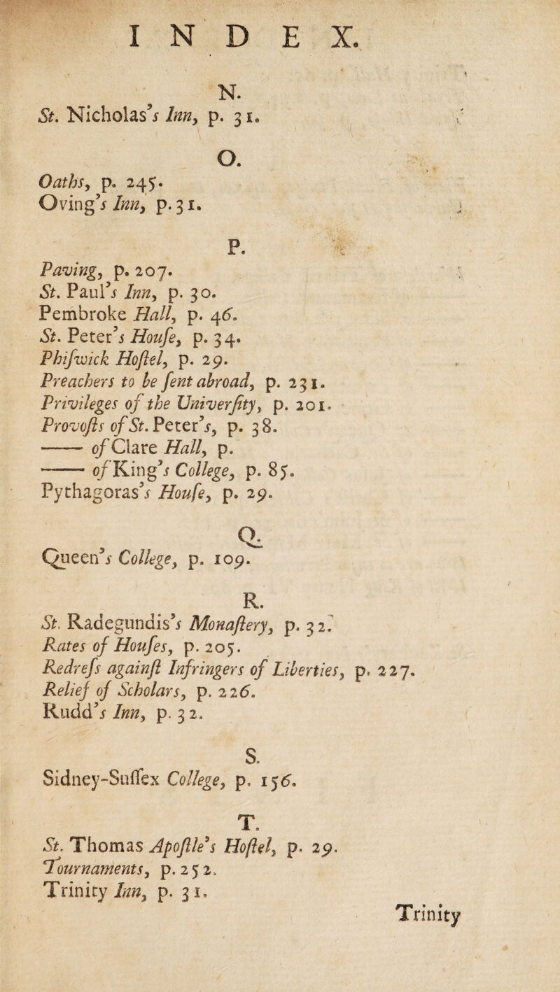 ) N. St. Nicholas5* Inn, p. 3 u O. Oaths, p. 245. Oving’s Inn, p. 31. P. Pavingj p. 207. •Sit. Paul** Inn, p. 30* Pembroke Hall, p. 46'. •St. Peter5* Houfe, p. 34. Phifwick Ho ft el> p. 29. Preachers to be fent abroad, p. 231. Privileges oj the TJniverfity, p. 201. Provoftsof St.Pcx.tPs) p. 38. -of Clare Half p. ■-0/ King3/ College, p. 85. Pythagoras5* Houfey p. 29. Qi Queer/* College, p. 109. R. St. Radegundis5* Monaftery, p. 32. Rates of Houfes, p. 205. Redrefs againft Infringers of Liberties, p. 227. Relief of Scholars, p. 226. Rudd5* Inn, p. 3 2. S. Sidney-Suffex College, p. i$6* T. •St. Thomas Apoftle $ Hoftel, p. 29. 'Tournaments, p. 2 5 z. Trinity Inn, p. 31, Trinity