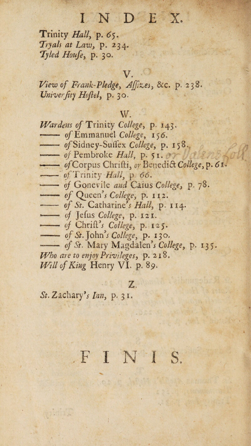 Trinity Hall, p. 65. Try ah at Law} p. 234. Tyled Houfe, p. 30. V. View of Frank-Pledge, Affizes, &c. p. 238* Univerfity Hoflel, p. 30. W. Wardens of Trinity College, p. 143. -—— of Emmanuel College, 156. -— o/Sidney-Suffex College, p. 158. — - of Pembroke Hall, p. 51. — of Corpus Chrifti, or Benedict College, p. 61 - -of Trinity Hall, p. 66. —— of Gone vile and Cams College, p. 78. ——- of Queen5s College, p. 112. --* of St. Catharine^ Hall, p. 114. — of jefus College, p. 121. — of Chrift’j- College, p. 125. -— of St. John s College, p. 130, — of St. Mary Magdalen5* College, p. 135, Who are to enjoy Privileges, p. 218. Will of King Henry VI. p. 89. z. St. Zachary** Inn, p. 31.