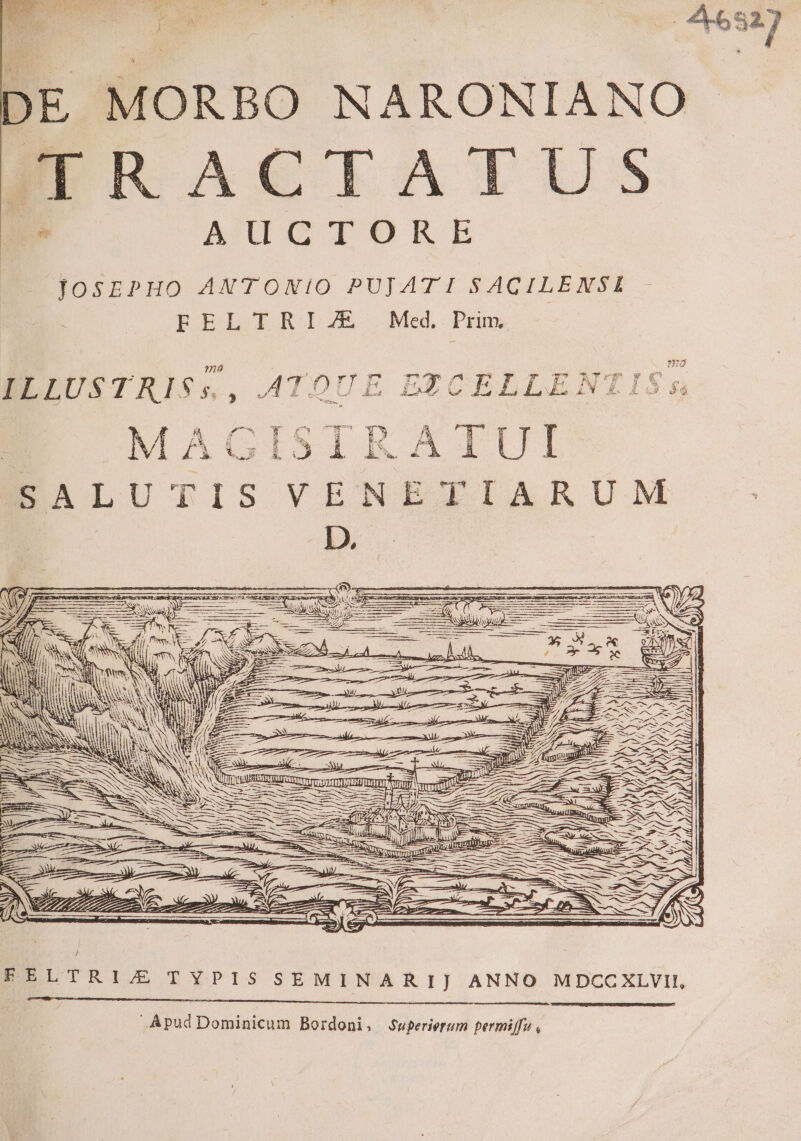 DE MORBO NARONIANO ERRACTATUS  ATUTUCOTORE TOSEPHO ANTONIO PUJATI SACILENSI FELTRIZJE Med. Prim 7n8 f Am z : -  ; EJ  v -— gs TT * zd a e ow ^ - EFE w £4 y BEFUSTRIS$S. ATOUE ETCELLENTIS s zv] A * 3 P P rs z E w pu EM LL d. xo^ uo AL. 3 AL. t  9 à e$ : 2s ————  MAGISIRAIUI M WEN. uer GS DRAN Du js ; Á J». We: as » A. We e ——À a ccm ipu 3 / ESLTRIJZ S?TYPIS SEMINARIJ ANNO MDCCXLVII, Apud Dominicum Bordoni, Superierum permiffu ,