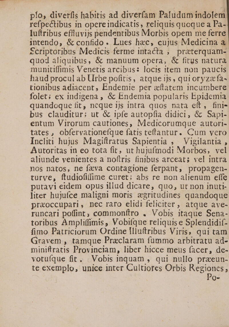 pío, diverfis habitis ad diverfam Patudum indolem. refpectibus in opereindicatis, reliquis quoque a Pa- luftribus effluvijs Bendentibus Morbis opem me ferre jntendo, &amp; confido. Lues hac, cujus Medicina a. Scriptoribus Medicis ferme intacta , praterquam- quod aliquibus, &amp; manuum opera, &amp; fitus natura munitiffimis Venetis arcibus: locis item non paucis haud procul ab LUIrbe pofitis, atque ijs, qui oryzafa- tionibus adiacent, Endemie per «tatem incumbere folet; ex indigena , &amp; Endemtia popularis Epidemia quandoque fit, neque ijs intra quos nata e(t, fini- bus clauditur; ut &amp; 1pfe autopfia didici, &amp; Sapi- entum Virorum cautiones, Medicorumque autori- tates, obfervationefque fatis teftantur. Cum vero Incliti hujus Magiftratus Sapientia , Vigilantia , Autoritas 1n eo tota fit, ut hujufmodi Morbos, vel aliunde venientes a noftris finibus arceat; vel intra nos natos, ne fzva contagione ferpant, propagen- turve, ftudiofi(fime curet; abs re non alienum effe putavi eidem opus illud dicare, quo, ut non inuti- liter hujufce maligni moris agritudines quandoque praoccupari, nec raro elidi feliciter ;, atque ave- runcari poffint; commonftro . Vobis itaque Sena- toribus Ampliffimis, Vobifque reliquis e Splendidif- fimo Patriciorum Ordine fllu(tribus Viris, qui tam Gravem , tamque Przclaram fummo arbitratu ad- miniftratis Provinciam, liber hicce meus facer, de- votufque fit. Vobis inquam , qui nullo praeun- te exemplo, unice inter Cultiores Orbis MO , j Qe
