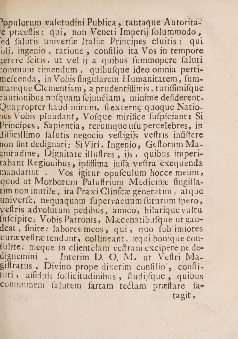 iie opulorum valetudini Publica , tantaque Autorita- € praeftis: qui, non Veneti Imperij folummodo , ed falutis univerfz Jtalig Principes cluitis: qui oli, ingenio , ratione , confilio 1ta Vos in tempore zerere feitis, ut vel jJ a quibus fummopere faluti communi timendum , quibuíque ideo omnia perti- mefcenda, 1n Vobis fingularem Humanitatem , fum- mamque Clementiam, a prudentiffimis , tutiffimifque cautionibus nufquam fejunctam , mintme defiderent. Quapropter haud mirum, fiexterne quoque Natio- 1es Vobis plaudant, Vofque mirifice fufpiciants Si Principes, Sapientia, rerumque ufu percelebres, in difficillimo falutis negocio veftigijs veftris infiftcre ion fint dedignati: SiViri, Ingenio, Geftorum Ma- enitudine, Dignitate iluftres , 1jjs ; quibus imperi- tabant Regionibus, ipfiffipa juffa ve(tra exequenda mandari . Vos igitur opufculum hocce meum, quod ut Morborum Paluftrium Medicinz |! fingilla- tum non inutile, ita Praxi Clinice generatim . atque univerfe, nequaquam fupervacuum futurum fpero, veltris advolutum pedibus, amico, hilarique vultu [afcipite; Vobis Patronis, Macenatibufque ut gau- deat, finite: labores meos, qui, quo fub imiores cura veftra tendunt, collineant, aqui bon'que con- fuite; meque in clientelam veftram excipere ne de- dignemini . Interim D. O, M. ut Veftri Ma- gifiratus , Divino prope dixerim confilio 4 confti- Lut?» affiduis follicitudinibus , fludijfque , quibus communem falutem ífartam tectam praftare [as | : : tagit ;