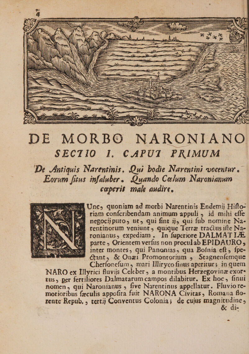 » SNN EI NMNONSNM: '- — Mme E We NURUIEERUSTEED m wx | emm e I— NAT a mmm DIET nd m LL d T —— € CEA DE MORBO NARONIANO S$ECTIO I. C.APUI PRIMUM | De Antiquis Narentinis. Qui bodie Narentini vocentur Eorum fitus. infaluber | (Quando Colum Naronianum caperit male audire. * EU Uncs quoniam ad morbi Narentinis Endemij Hifto- SE riam confcribendam animum appuli , id mihi effe 3 negocijputos tit qui fint ijj qui fub nomine Na- RU RE rentinorum veniunt» quique Terre tractus ifte Na- RP ronianus, expediam. In fuperiore DALMAT IAE. M33 parte Orientem verfus non proculab EPIDAURO; SE inter montes, qui Panonias, qua Bofnia eft, fpe- BSNFS (Cant, &amp; Ona1 Promontorium 4. Stagnenfemque Cherfonefum , mari Illirycofinus aperiturs in quem NARO ex Illyrici fluvijs Celeber, a montibus Herzegovina exor* tus, per fertiliores Dalmatarum campos dilabitur. Ex hoc, finui nomen, qui Naronianus » five Narentinus appellatur. Fluvio re- motioribus fzculis appofita fuit NARONA Civitas, Romana flo- rente Repub, tertjj Conventus Colonia; de cujus Map te | | is