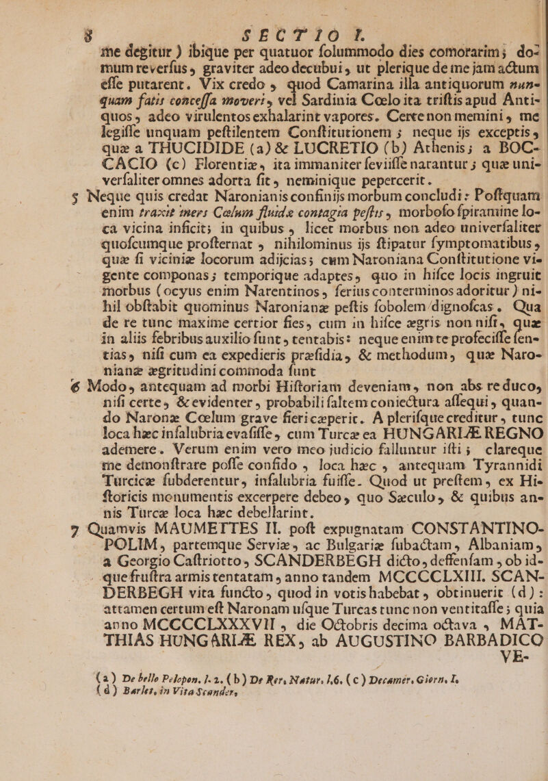 me degitur ) ibique per quatuor folummodo dies comorarim; do- mum reverfus, graviter adeo decubui, ut plerique de tne jam actum effe putarent. Vix credo ,, quod Camarina illa antiquorum zu»- quam fati conceffa mover: , vel Sardinia Coelo ita triftisapud Anti- quos, adeo virulentos exhalarint vapores. Cercenon memini 4 me legiffe unquam peftilentem Conftitutionem ; neque ijs exceptis y. que a THUCIDIDE (3) &amp; LUCRETIO (b) Athenis; a BOC-. CACIO (c) Florentiz, ita immaniter feviiffe narantur ; quz uni» verfaliter omnes adorta fit neminique pepercerit. - | $ Neque quis credat Naronianis confinijs morbum concludi : Poftquam. enim ?razi£ mers Colum fluide contagia pefit; , morbofofpiramine lo- cà vicina inficit; in quibus licec morbus nen adeo univerfaliter quofcumque profternat 9. nihilominus ijs ftipatur fymptomatibus , quz fi viciniz locorum adijcias; cum Naroniana Confttlitutione vi- gente componas; temporique adaptes, quo in hifce locis ingruit morbus ( ocyus enim Narentinos ferius conterminos adoritur ) ni- hil obftabit quominus Naronianz peftis fobolem/dignofcas . Qua de re tunc maxime certior fies, cum in hifce gris non nift, qua in aliis febribus auxilio funt, tentabis: neque enimte profeciffe om tias, nifi cum ea expedieris przfidia &amp; methodum, quas Naro- nianz xgritudini cominoda funt | € Modo, antequam ad morbi Hiftoriam deveniam, non abs re duco, nifi certe4 &amp; evidenter , probabili faltem coniectura affequi , quan- do Naronz Coelum grave fiericzperic. A plerifque creditur , cunc loca hzc infalubria evafiffe cum Turce ea HUNGARIJE REGNO ademere. Verum enim vero meo judicio falluntur ifti; clareque. rae detnonftrare poffe confido , loca hec 9. antequam Tyrannidi Turcice fubderentur, infalubria fuiffe. Quod ut preftem ) ex Hi- ftoricis monumentis excerpere debeo, quo Sxculo, &amp; quibus an- - nis Türce loca hzc debellarint. 7 Quamvis MAUMETTES IL. poft expugnatam CONSTANTINO- - POLIM, partemque Serviz, ac Bulgarie fubactam, Albaniam, — &amp; Georgio Caflriotto SCANDERBEGH dicto, deffenfam , ob id- ».. -quefruftra armis tentatam ; anno tandem MCCCCLXIII. SCAN- DERBEGH vita functo quod in votishabebat ) obtinuerit (d): attamen certumeft Naronam ufque Turcas runc non ventitaffe ; quia anno MCCCCLXXXVII , die Octobris decima octava MAT- THIAS HUNGARIZE REX, ab Ld cic c gpeer coe (a) De belle Pelopon. 1-2. ( b) De Rer. Natar. 6. (€) Decamer. Giorn I (d) Barlez, in Vita Scandzr,