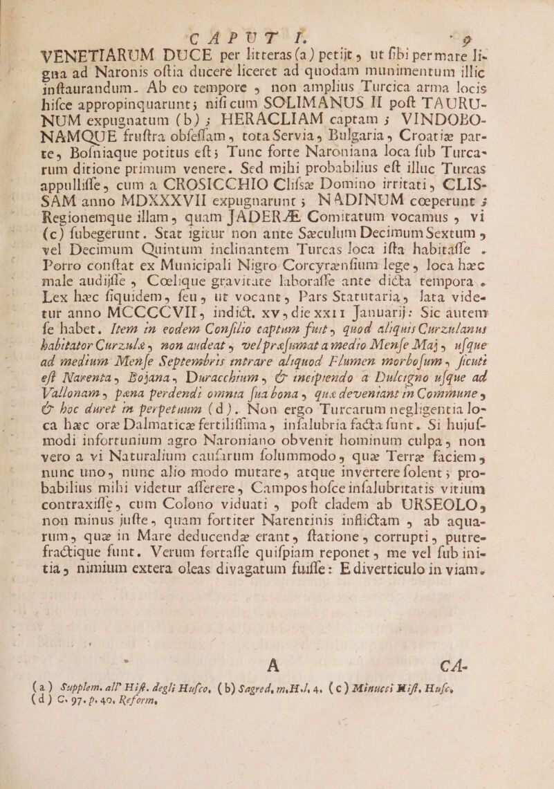 VENETIARUM. DUCE per litteras(a) petijt 9 ut fibi permare Ii- gna ad Naronis oftia ducere liceret ad quodam munimentum illic inftaurandum. Ab eo tempore 9. non amplius Turcica arma locis hifce appropinquarunt; nificum SOLIMANUS II poft TAURU- NUM expugnatum (b) ; HERACLIAM captam ; VINDOBEO- NAMQUE fruftra obíeflam , tota Servia, Bulgaria) Croatiz par- te, Boíniaque potitus eft; Tunc forte Naroniana loca fub 'Turca- rum ditione primum venere. Sed mihi probabilius eft illuc Turcas appulliffe cum à CROSICCHIO Clifse Domino irtitati) CLIS-.- SAM anno MDXXXVII expugnarunt ; NÁDINUM coeperunt ; Regionemque illam, quam JADERZE Comitatum vocamus ). vi (c) fubegerunt. Stat igicur non ante Saeculum Decimum Sextum 5 vel Decimum Quintum inclinantem Turcas loca iffa habitatfe . Potro conftat ex Municipali Nigro- Corcyrenfium lege, loca hzc male audiile ,' Coelique gravitate laboraffe ante dicta tempora . Lex hec fiquidem, feu, ut vocant, Pars Statutaria, lata vide- tur anno MCCCCVII, indict, xv,diexxir Januar: Sic autem fe habet. Irem zm eodews Confiito captura futt quod. aliquis Curzulanut babitator Curzule 2on audeat y velpra[mnat awsedio Men[e Maj, wu[que ad medium Mene Septensbris entrare aliquod. FIumen wmorbo[um 4. ficuti eft Narenta, Bojana, Dwracchtum ,. Cr enerprendo a. Dulcigno u[que ad Vallonam s pana perdend: omnia [ua bonas qua deventant im Commune , C boc duret im perpetuum (d). Non ergo Turcarum negligentia lo- ca hxc ore Dalmaticz fertiliffima j. infalubria facta funt. Si hujuf- modi infortunium agro Naroniano obvenit hominum culpa 4 non vero à vi Naturalium caufarum folummodo 4 qua Terre faciem j nunc uno, nunc alio modo mutare, atque inverterefolent; pro- babilius mihi videtur afferere) Campos hofce infalubritatis vitium contraxifle, cum Colono viduati ) poft cladem ab URSEOLO; nou minus jufte, quam fortiter Narentinis inflidtam 4. ab aqua- rum, quz in Mare deducendz erant, flatione j corrupti, putre- fra&amp;tique funt. Verum fortaffe quifpiam reponet . me vel fub ini- tia nimium extera oleas divagatum fuiffe: E diverticulo in viam. r | A | CA- ) Supplem. all Hifl. degli Hufzo, (b) Sagredy mH 4. (€) Minueci Nif, Hufe, ) €: 97. b 40. Reform, |