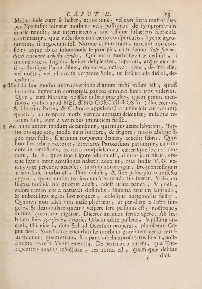—^- Melius inde eger fe habet, atquetunc, vel non intra multos dies per Epicrafim folvitur morbus; vel, poftquam de íymptomatum acutie remifit, aut intermittens , aut affidue inhzrens febricula continuatur, quz vifceribus jam caeno confpurcatis hyeme »gro- tantem» fi negocium foli Naturae comanuttanty tantum non con- -ficit5 atque ab co folummode fe proripit cum denuo .$/e fub ar- dentt re[onant arbuffa cicadz; .. Qui porro morbi fzvitie cedunt » ij fumme anxij, frigidi, leviter defipientes, foporofi4 atque ex cru- dis . durifque Parotidibus, dolentes octava, nona , decima dies vel nocte, vel ad occafu vergente Sole, ut fcifcitando didici , de- cedunt, ; | | 44 Illud in hoc morbo animadverfione dignum mihi vifum eft quod in-tanta humorum corruptela. paucos omnino Iunmbricos viderim. Quin , cum Naronz obij(ler militis puerulus, quem 'primis men- fibus, quibus apud MELZENO CORCYRZAEOS fui (illuc etenim, '&amp; ille cum Patre) &amp; Cobhorte appulerat) a lumbricis curaveram; quafivi, an tempore morbi vermes unquam deieciflet 5 mihique re- latum fuit4 eum a vermibus immunem fuiffe, $ Ád hunc autem modum decumbunt , qui minus acutelaborant. Ter- tjo quoque die) modo cum horrore, &amp; frigore, modo abíque fi- vno manifefto fi artuum torporem demas, accedit febris. Quos hotrifica febris exercuit, breviores Paroxifmos patiuntur, cum fu- dore in remiffione; ex toto conquiefcunt; caxterifque levius labo- rant. In ijs, quos fine frigore adorta eft, diutius porrigitur ; vix- . que fpatia inter acceffiones habet ; adeo ut ) quz hodie V. G. ve- nit, qua perendie accedet tantum non tangat .. Frequentiffimum etiam huic morbo eft, illum dolofe j— &amp; fine principio manifefto aggredi, quem nudius tertius cum frigore adortus fuerat. Sitis cum lingua humida hic quoque adeft : adeft uriua pauca 4. &amp; craffa, colore tamen vix a naturali diffimilis . Summa crurum laffitudo , &amp; imbecillitas z2ros hos torquet ) colofque auriginofus fedat . Quamvis non adeo quis male plectatur j. ut per diem e lecto fur- gere, &amp; deambulare queat ; vefpere fere peffimus eft) nocteque y mirum! quantum angatur. Diceres animam ferme agere. Ab ha- bitatoribus Aacfcbie4 quoties Urbem adire poffent fzpiffime au- divi» fibi videri, dum Sol ad Occafum propcrat plumbeum Cae put fieri. Scarificatae cucurbitulee morbum graviorem certo certi- usreddunt; quemetiam, fi a paucis dicbus profligatus fuerit , poft- liminio revocat Venus exercita. De pertinacia autem ,. qua The- rapenticis auxils rcluctatur ;. res notior eft 5. quam quae debeat SUR SS pe n i ; y dici.