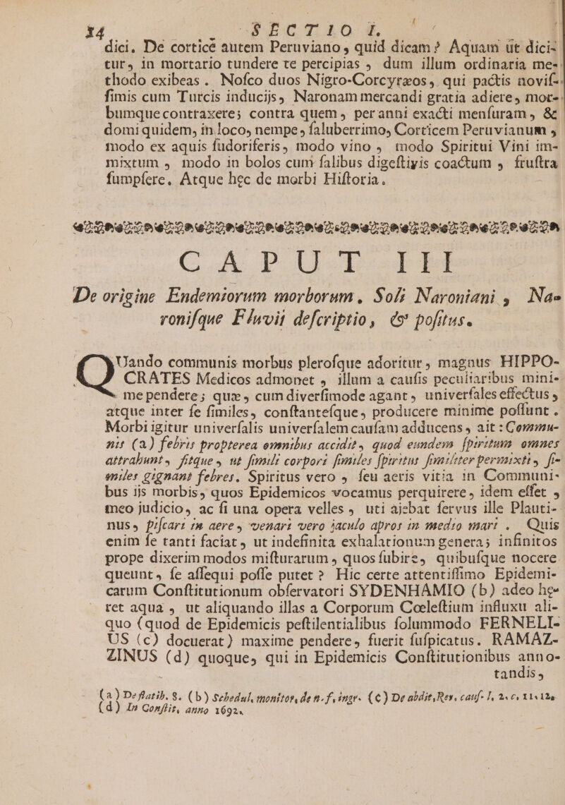 dici, De corticé autem Peruviano , quid dicam? Aquam ut dici- tur, in mortario tundere te percipias J. dum illum ordinaria me-: thodo exibeas. Nofco duos Nigro-Corcyrzos 4. qui pactis novif-: fimis cum Turcis induci Naronam mercandi gratia adiere, mor- bumqueconttaxere; contra quem , peranni exacti menfuram , &amp;. domi quidem, in loco, nempe , faluberrimo, Corticem Peruvianum , tnodo ex aquis fudoriferis, modo vino . todo Spiritui Vini im- mixtum 4 modo in bolos cum falibus digeftiyis coactum 4. fruftra fumpíere, Atque hec de morbi Hiftoria. | 429692254229 0209420 62 2042.07 Doe 00 Oe 2o eZ Oh CA DUIS: | De origine Endemiorum morborum , Soli Naroniani , Nae ronifque Flwoit defcriptio, € pofitus. CRATES Medicos admonet ,. illum a caufis peculiaribus mini-: . me pendere; quz , cum diverfimode agant. univerfales effectus , atque inter fe fimiles, conftante(que, producere minime poflunt . Morbi igitur univerfalis univerfalem caufam adducens , ait : Corzmu- nit (2) febris propterea omnibus accidit, quod eundeswa. fpiritum: omnes attrabunt, fitque, ut frm corporr fmmides (paritur fatizter permixti. fi- nier gignant febres, Spiritus vero 4. feu aeris vitia 1n Communi- bus ijs morbis, quos Epidemicos vocamus perquirere, idem effet , teo judicio, ac fi una opera velles uti ajebat fervus ille Plauti-- nus, fi[car? 7a aere y venari vero jaculo apros 22 medio mar: ..— Quis enim fe tanti faciat ut indefinita exhalationum genera; infinitos prope dixerim modos mifturarum , quosfubire4 quibufque nocere queunt» fe affequi poffe putet ? Hic certe attentiffimo Epidemi- carum Conftitutionum obfervatori SYDENHAMIO (b) adeo he« ret aqua , ut aliquando illas a Corporum Coeleftium influxu ali- quo (quod de Epidemicis peftilentialibus folummodo FERNELI- US (c) docuerat) maxime pendere, fuerit fufpicatus. RAMAZ- ZINUS (d) quoque, qui in Epidemicis Conftitutionibus Fe à tandis, (a) Deflatib. 8. (b) Sebedul, monitos, de t«fuingr. (€) De aldit Rer, catf- 1, «cc 1tiao (d) I» Conflit, auno 1692. C's communis morbus plerofque adoritur, magaus HIPPO- —
