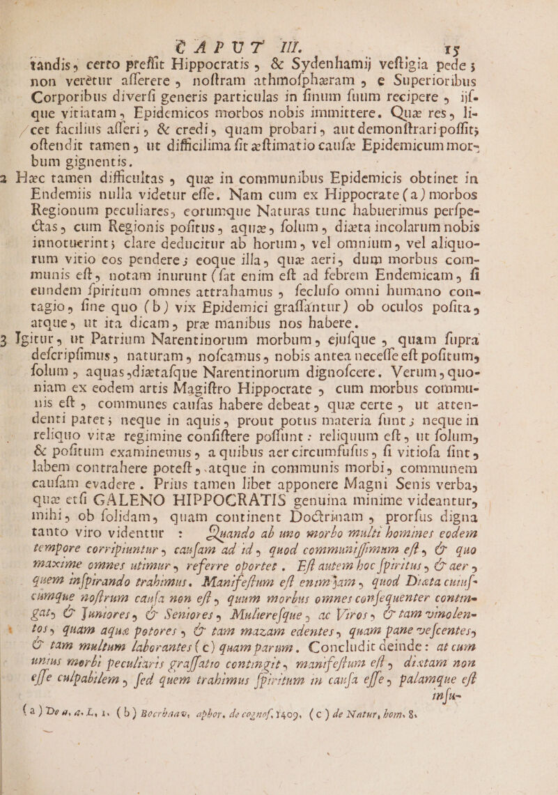 tandis, certo preffit Hippocratis , &amp; Sydenhamij veftigia pede ; non veretur aíferere . noftram athmofpharam 4. e Superioribus Corporibus diverfi generis particulas in finum fuum recipere ,. ijf- | que vitiatam , Epidemicos morbos nobis immittere, Qua res, li- /'cet facilius atferi4 &amp; credi) quam probari, aut demonftrari poffit; oftendit tamen , ut difficilima fit eftimatio caufe Epidemicum mor- bum gignentis. | 2 Hec tamen difficultas qua in communibus Epidemicis obtinet in Endemiis nulla videtur effe, Nam cum ex Hippocrate (a) morbos Regionum peculiares, eorumque Naturas tunc habuerimus perfpe- Cas, cum Regionis pofitus, aqua, folum ) dita incolarum nobis innotuerint; clare deducitur ab horum » vel omnium , vel aliquo- rum vitio eos pendere; eoque illa) qua aeri dum morbus coin- munis eft4 notam inurunt (fat enim eft ad febrem Endemicam , fi eundem ípiritum omnes attrahamus 4. feclufo omni humano con- tagio, fine quo (b) vix Epidemici graffantur) ob oculos pofita 4 atque», ut ita dicam, pre manibus nos habere. 3 Igitur, ut Patrium Narentinorum morbum, ejufque ). quam fupra defcripfimus, naturam, nofcamus, nobis antea neceffe eft pofitum, folum ) aquas dixtafque Narentinorum dignofcere. Verum ; quo- nlam ex eodem artis Magiftro Hippocrate ;. cum morbus commu- uis eft . communes caufas habere debeat qua certe ). ut atten- denti patet; neque in aquis, prout potus materia funt ; neque in reliquo vitz regimine confiftere poffunt: reliquum eft, ut folum, &amp; pofitum examinemus ) a quibus aer circumfufus , fi vitiofa fint, labem contrahere poteft j.atque in communis morbi, communein caufam evadere . Prius tamen libet apponere Magni Senis verba; que etf GALENO HIPPOCRATIS genuina minime videantur, mihi, ob folidam, quam continent Doctrinam ,' prorfus digna tanto viro videntur : — Quando ab umo wiorto multi bomines eodem rempore corripiuntur y cas[am ad id. quod commuatffymm efl, C quo maxime omues utimur». veferre oportet .. Efl autesm boc [tritus 4 C aer , quem 1[pmando trabomus. Manifeflum efl entmasa , quod. Dieta cuif- cumque anoffrum canía non efl quum morbus omnes con[equenter conttue gat» C Tumires, C Seniores Mulierefque , ac Viross Cr tam vinolen- vo 705, Quam aque potores Cr tam mazam edentes, quam pane ve[centess Q ram multum laborantes (€) quam parmi. Concludit deinde: at cum unis vaerbi pecultarts graffatro contmgtt , manifeftum efl. dictam nom . effe culpabilen » fed quem irabimmus fprrztum in caufa e[fe , palamque 7/, in [un- (3) De à, 4. L, 1. (b) Beerbaaw, aphor, de cognof.Y409, (€) de Natur, bom. 8. —