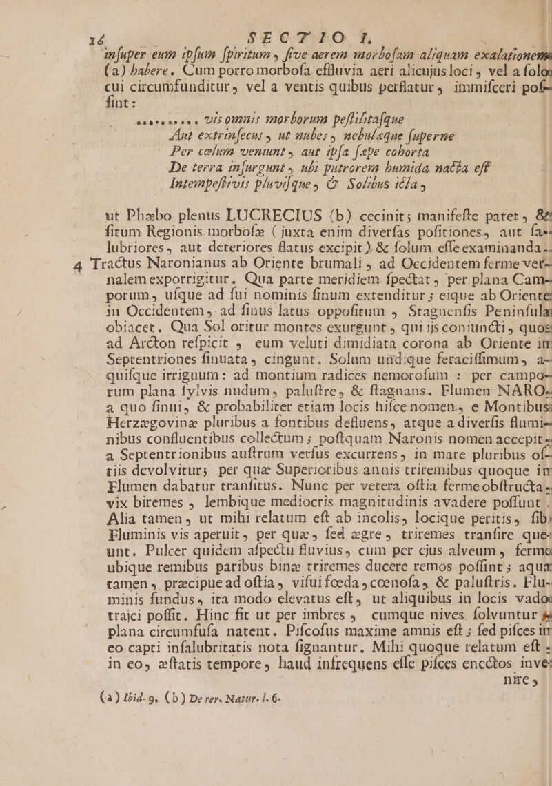 :| A1 X4 phe STE WrTkO $5 ^ -» am[uper eum spfum. [piritum 4 frve aereum mordo[ama aliquam. exalationeni (a) babere. Cum porro morbofa effluvia aeri alicujusloci, vel a folo: cui circumfunditur, vel a ventis quibus perflatur 9. immifceri pof- fint : | | esosecscs s UL 002: TIAOrborum peflihta[que Aut extrimjecus ut nubes, nebulaque [uperue | Per celum ventunt » aut ipa fepe coborta De terra tn|urgunt ubs putrorem bumida nacfa eff Intempeflrvis plnvi[que, C. Sobhus tcfa ut Phzebo plenus LUCRECIUS (b) cecinit; manifefte patet . 8&amp; fitum Regionis morbofz ( juxta enim diverfas pofitiones, aut fa« | lubriores, aut deteriores flatus excipit ) &amp; folum effe examinanda, 4 Tractus Naronianus ab Oriente brumali ad Occidentem ferme ver- nalemexporrigitur. Qua parte meridiem: fpectat per plana Cam- porum , ufque ad fui nominis finum extenditur ; eique ab Oriente in Occidentem ,- ad finus latus oppofitum 4. Stagnenfis Peninfula obiacet. Qua Sol oritur montes exurgunt j qui ijs coniuncti ) quos ad Arcton refpicit 9. eum veluti dimidiata corona ab Oriente im Septentriones finuata, cingunt. Solum undique feraciffimum, a- quifque irriguum: ad montium radices nemorofum : per campo- rum plana fylvis nudum, paluftre4 &amp; flagnans. Flumen NARO- a quo finui, &amp; probabiliter etiam locis hifcenomen: e Montibus: Herzagovinz pluribus a fontibus defluens, atque a diverfis flumi- nibus confluentibus collectum ; poftquam Naronis nomen accepit « a Septentrionibus auftrum verfus excurrens, in mare pluribus of- tiis devolvitur; per quae Superioribus annis triremibus quoque itr Flumen dabatur tranfitus.. Nunc per vetera oftia fermeobftructa - vix biremes ) lembique mediocris magnitudinis avadere poffunt . Alia tamen , ut mihi relatum eft ab incolis, locique peritis, fibi Fluminis vis aperuit) per quae, fed xgre, triremes tranfire que- unt. Pulcer quidem afpectu fluvius, cum per ejus alveum ). ferma ubique remibus paribus binz triremes ducere remos poffint ; aqua tamen , przcipuead oftia, vifuifoeda,coenofa, &amp; paluftris. Flu- minis fundus, ira modo elevatus eft, ut aliquibus in locis vado trajci poffit. Hinc fit ut per imbres . cumque nives. folvuntur &amp; plana circumfufa natent. Piícofus maxime amnis eft ; fed pifces it eo capti infalubritatis nota fignantur. Mihi quoque relatum eft - in eo, aítatis tempore, haud infrequens effe pifces enectos. inve: nie,
