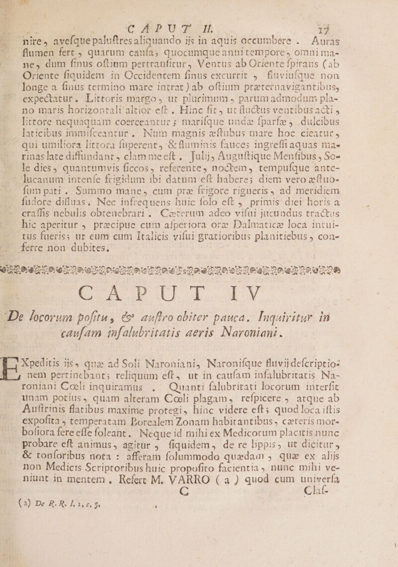- ire, avefquepaluftres aliquando ijs in aquis occumbere .— Auras flumen fert quarum caufa; quocumque annitempore, omni ma- ne, dum finus oftium pertranfitur Ventus ab Oriente fpiraus (ab Oriente fiquidem in Occidentem finus excurrit 9. fuviufque non longe a finus termino mare intrat) ab oftium prztecnavigantibus, expectatur. Littoris margo, ut plurimum y parumadmodum pla- no maris horizontali'altior eft , Hinc fit ut fluctus veutibusacti littore nequaquam coerceantur ; marifque undz fparfze dulcibus - Jaticibus immifceantur .. Num maguis eftubus mare hoc cieatur y qui umiliora littora fuperent, &amp; fluminis fauces ingreffiaquas ma- rinaslate diffundant, clammeeft, Tulij; Auguítique Menfibus , So- le dies); quantumvis ficcos, referente, noctem, tempuíque ante- lucanum intenfe frigidum ibi datum eft haberes diem vero xftuo- fum pati. Summo mane, cum prz frigore rigueris, ad meridiem fudore difluas. Nec infrequens huic folo eft j^ primis diei horis a - craffis nebulis obtenebrari .. Ceterum adeo vifüi jucundus tractus hic aperitur 9. precipue cum afperiora ore Dalmatice loca intui- tus fueris; ur eum cum Italicis vifui gratioribus planitiebus ) con- '* ferre non dubites, | Li VOQDReAUh 4209 o2 ouo Rea Dow Dee Osa Dea One OP UZOR De locorum. pofrtu, és auftro obiter pauca. Inqairitur. in : caufam infalubritatis aeris. Naroniani. f |Xpeditis i55 qua ad Soli Naroniani, Naronifque fluvii defcriptio: nem pertincbant; reliquum eft, ut in caufam infalubritatis Na- roniani Coeli inquiramus ,. Quanti falubritati locorum interfit - unam potius, quam alreram Coeli plagam, refpicere atque ab Autirinis flatibus maxime protegi, hinc videre eft; quodloca iftis expofita , temperatam Borealem Zonam habitantibus, ceteris mor- bofiora fere effe foleant. Neque id rnihi ex Medicorum placitis nunc probare eft animus, agitur ,— fiquidem, de re lippis, ut dicitur, . &amp; toníoribus nota : afferam folummodo quedam , qua ex alijs non Medicis Scriptoribus huic propofito facientia ) nunc mihi ve- niunt in mentem , Refert M. VARRO ( a ) quod cum univerfa C Cl -— (3) De R. R. lx u$ à