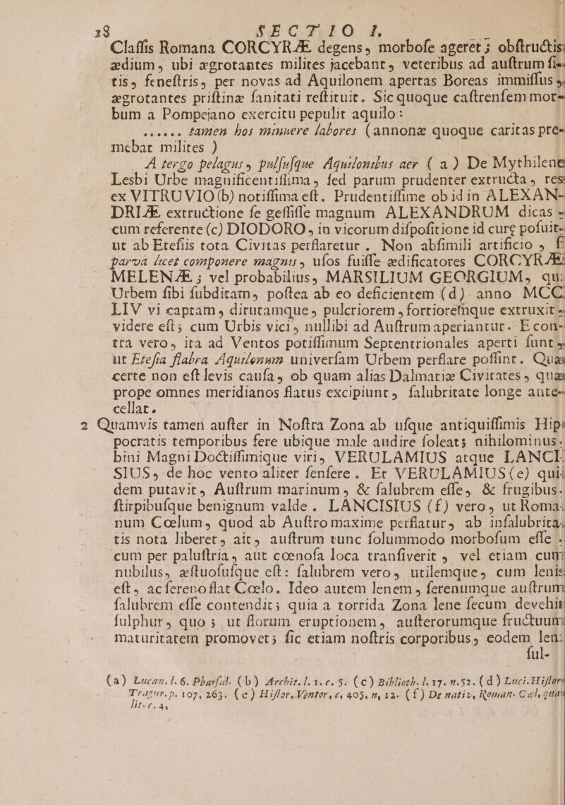 Claffis Romana CORCYRAE degens ) morbofe ageret ; obflructis: zdium, ubi xgrotantes milites jacebant, veteribus ad auftrum fi« tis, fcneflris) per novas ad Aquilonem apertas Boreas immiffus s, zgrotantes priftinz fanitati reftituit, Sic quoque caftrenfem mor- bum a Pompeiano exercitu pepulit aquilo: ees Anen bos minuere laboret (annone quoque caritas pre- mebat milites ) | | y A tergo pelagurs pul[ufque. Aquilonzus aer ( 4) De Mythilene Lesbi Urbe maguificentiffima ) fed parum prudenter extructa ). res ex VITRUVIO (b) notiffina eft. Prudentiffime ob idin ALEXAN- DRL/E extructione fe geffiffe magnum ALEXANDRUM dicas - cum referente (c) DIODORO , in vicorum difpofitione id cure pofuit- ut ab Etefiis tota Civitas perflaretur ,. Non abfimili artificio ). f qarva ducet componere magntit ufos fuiffe zedificatores CORCYRAEE MELENZAE ; vel probabilius; MARSILIUM GEORGIUM, qu: Urbem fibi fubditam, poftea ab eo deficientem (d). anno MCC LIV vi captam , dirutamque , pulcriorem ,fortioremque extruxit » videre eft; cum Urbis vici, nullibi ad Auftrumaperiantur. E con- trà vero, ita ad Ventos potiffimum Septentrionales aperti funt 4 ut Eefra flabra Aquilenwm univerfam Urbem perflare poffint. Qua certe non eftlevis caufa4 ob quam alias Dalmatize Civitates quas prope omnes meridianos flatus excipiunt 9. falubritate longe aute- cellat, i 2 Quamvis tamen auftler in. Noftra Zona ab ufque antiquiffimis Hip: pocratis temporibus fere ubique male audire foleats nihilominus: bini Magni Doctiffimique viri) VERULAMIUS atque LANCLI SIUS de hoc vento aliter fenfere. Et VERULAMIUS (e) quii dem putavit4 Auflrum marinum , &amp; falubrem effe &amp; frugibus. ftirpibufque benignum valde. LANCISIUS (f) vero, ut Roma- num Caelum, quod ab Auftro maxime perfiatur, ab infalubrita. tis nota liberet) ait. auftrum tunc folummodo morbofum effe . cum per paluflria4 aut coenofa loca tranfiverit 9. vel etiam cutn nubilus, zítuofufque eft: falubrem vero, utilemque, cum lenis eft. acferenoflat Coelo. Ideo autem lenem , ferenumque auftrum falubrem effe contendit; quia a torrida Zona lene fecum devehit fulphur, quo ; ut florum eruptionem, aufterorumque fructuum maturitatem promovet; fic etiam noflris corporibus ; d. n lie (a) Lucanu.1. 6. Phara]. (b). Arehit. 1 1.e. 5. (€) Biblioth. lg. 0.52. (d) Luci. Hiffore E CUN 107, 263. (e) Hiffor.Ventor.e« 405, t4 12« (£) De nativ, Roman: Cel quat 4f« (or As
