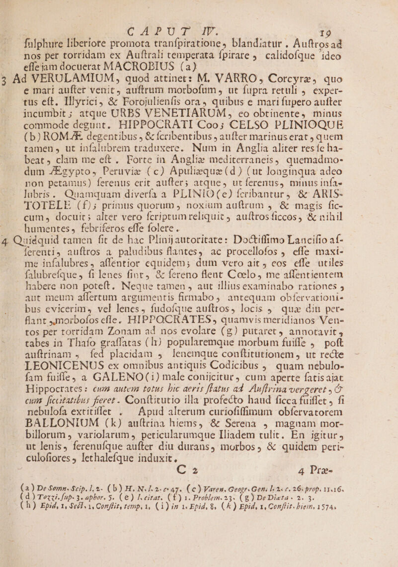 fulphure liberiore promota tranfpiratione, blandiatur . Auftrosad nos per torridam ex Auftrali temperata fpirate . calidofque 'ideo effe jam docuerat MACROPBIUS (a) | 5 Ad VERULAMIUM, quod attinet: M. VARRO, Corcyrz, quo e mari aufter venit, auftrum morbofum , ut fupra retuli j. exper- tus eft. Illyrici) &amp; Forojulienfis ora quibus e mari fupero autter incumbit ; atque URBS VENETIARUM , eo obtinente, minus commode degunt. HIPPOCRATI Coo; CELSO PLINIOQUE (b) ROMAE, degentibus , &amp; fcribentibus ; aufter marinuserat quem tamen, ut infalubrem traduxere. Num in Anglia aliter resíe ha- beat, clam me eft. Forte in. Anglie mediterraneis) quemadmo- dum ZEgypto, Peruvie (c) Apuliequae (d) (ut longinqua adeo pon petamus) ferenus erit aufter; atque, ut ferenus) minus infa- lubris. Quamquam diverfa a PLINIO(e) fcribantur4 &amp;' ARIS- TOTELE (£f); primus quorum , noxium auftrum ,— &amp; magis fic- . cum, docuit; alter vero fcriptumreltquit 9 auftrosficcos, &amp; nihil - humentes, febriferos effe folere . ib 4. Quidquid tamen fit de hac Plinijautoritate: Doctiffimo Laacifio af- [erenti4 auftros a paludibus flantes, ac procellofos ) effe maxi- me infalubres, affentior equidem; dum vero ait, eos effe utiles falubrefque ) fi lenes fint. &amp; fereno lent Coelo, me affentientem - habere non poteft. Neque tamen , aut illius examinabo rationes 5 aut meum aflertum argumentis firmabo ,. antequam obfervationi- bus evicerims vel lenes, fudofque auftros, locis 9. qua diu per- flant Jmoirbofos efle. HIPPOCRATES , quamvis meridianos Ven- tos per torridam Zonam ad nos evolare (g) putaret 9 annotavit, tabes in Thafo graffatas (hj popularemque morbum fuiffs , ^ poft auflrinam , fed placidam 4. lenemque conftitutionem, ut recte LEONICENUS ex omnibus antiquis Codicibus , quam nebulo- fam fuiffe) a GALENO(1) male conijcitur cum aperte fatisajat Hippocrates: cum autem totus bic aerts ffatus ad. Auflrina vergeret C cum. ficcitatibus fieret - Conftitutio illa profecto haud ficca fuiffet J fi nebulofa extitiffet . ^ Apud alterum curiofiffimum obfervatorem BALLONIUM (k) auftrina hiems, :&amp; Serena 9. magnam mor- billorum variolarum ). peticularumque Iliadem tulit. En igitur; ut lenis) ferenufque aufter diu durans, morbos, &amp; quidem peri- culofiores lethalefque induxit. | C 2 4 Pre- (a) De S$omz. Seip. ]. $.- (b) H. N. 7.2.7 47». (c ) Varen. Geogr Geni 1-24 c. 26. prop. 133 16« ( d) Tezzi.fup- 3. aphor. 5. (e) I. eitar. (£) 1. Problem. 23. (g) De Diata - 2. 3. ( h) Epid, 1, Seél 1, Confliz, temp, 1, (1) im i Epid, 8v (k ) Epid, 1, Conffir. brem, 1374.
