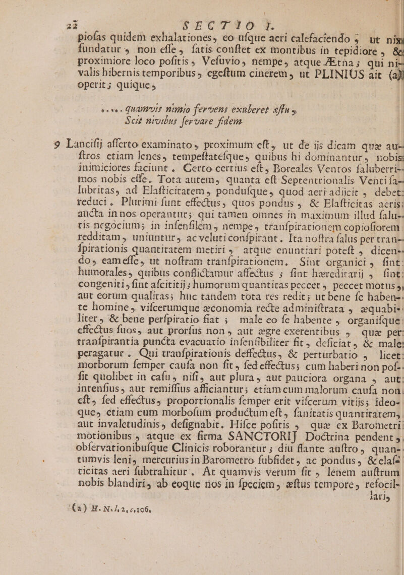 piofas quidem exhalationes, co ufque aeri calefaciendo 4. ut. nisi fundatur 4. non effe, fatis conftet ex montibus in tepidiore . &amp; proximiore loco pofitis, Vefuvio) nempe, atque ZEtna; qui ni- valis hibernis temporibus ). egeftum cinerem ) ut PLINIUS ait (aX: operit; quique y | 3 sevo ^ QUAI'OLE Dtiato ferens exuleret effu y $ctt nrotbur fervare fidem 9 Lancifij afferto examinato proximum eft, ut de ijs dicam qua au- firos etiam lenes, tempeftatefíque, quibus hi dominantur, nobis inimiciores faciunt ... Certo certius eft, Boreales Ventos faluberri-- mos nobis effe. Tota autem, quanta eft Septentrionalis Venti fa- lubritas, ad Elafticitatem ponduíque, quod aeri adijcit 9. debet: reduci. Plurimi funt effectus, quos pondus 9 &amp; Elafticitas aeris: aucta innos operantur; qui tamen omnes in maximum illud falu-- tis negocium; in infenfilem ) nempe, tranfpirationem copiofiorem redditam ,, uniuntur, ac veluticonfpirant. [ta noftra falus per tran-- Ípirationis quantitatem metiri 9 atque enuntiari poteft . dicen-- do, eameffe, ut noftram tranfpirationem. Sint organici. fint: humorales, quibus conflictamur affe&amp;us ; fiat hreditarij j. fint: congenitl, fint aícititij ; humorum quantitas peccet 9. peccet motus 5i aut eorum qualitas; huc tandem tota res redit; ut bene fe haben-: te homine vifcerumque economia re&amp;e adminiftrata 9. equabi: liter ; &amp; bene perfpiratio fiat ; male eo fe habente 4. organifque: effectus fuos, aut prorfus non J aut zgre exerentibus 4^ quz pet: tranfpirantia puncta evacuario infenfibiliter fit, deficiat, &amp; male: peragatur . Qui traufpirationis deffectus, &amp; perturbatio , licet: morborum femper caufa non fit , fed effectus; cum haberi non pof-. fit quolibet in cafu, nifi, aut plura, aut pauciora organa 4 aut. intenfius, aut remiffius afficianturs ctiamcum malorum caufa non; cft, fed effectus, proportionalis femper erit vifcerum vitiis; ideo- que, etiam cum morbofum productumeft, fanitatis quantitatem, aut invaletudinis, defignabit. Hiíce pofitis 9^ qua ex Barometri: motionibus , atque ex firma SANCTORI] Dodtrina pendent ,. obfervationibufque Clinicis roborantur ; diu flante auftro, quan- tumvis leni) mercurius in Barometro fubfidet, ac pondus, &amp;elafz ticitas aeri fubtrahitur . At quamvis verum fic 9 lenem auftrum nobis blandiri; ab eoque nos in fpeciem, eftus tempore, refocil- lari (a) H. NL 2 ci106,