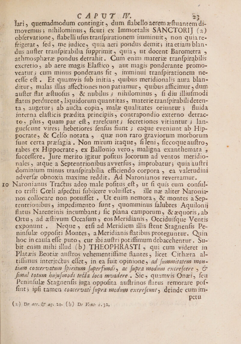 1o g&amp; movemus 5 nihilominus, ficuti ex Immortalis SANCTORIJ (a) obfervatione , flabelli ufus tranfpirationem imminuit) non quia re- frigerat fed, me judice, quia aeri pondus demit; itaetiam blan- dus aufter traufpirabilia fupprimit, quia, ut docent Barometra , athmospharz pondus detrahit, Cum enim marerie tranfpirabilis excretio ab aere magis Elaftico 9. aut magis ponderante promo- veatur; cum minus ponderans fit 4. 1mminui tranfpirationem ne- cefle eft... Et quamvis fub initia, quibus meridionalis aura blan- ditur, malas illas affectiones non patiamur 4. quibus afficimur dum aufter flat e(tuofus ,, &amp; nubilus ; nihilominus 4. fi diu illiufmodi flatus perdurent , liquidorum quantitas materietranfpirabili deten- ta, augetur; ab aucta copia, male qualitates oriuntur; — fluida interna elafticis przdita principiis) contrapondio externo detrac- to. plus, quam par eft, rarefcunt; fecretiones vitiantur ; lan- gueícunt vires; hebetiores fenfus fiunt ; eaque eveniunt ab Hip- funt certa prefagia. Non mirum itaque, fileni, ficcoqueauftro, tabes ex Hippocrate, ex Ballonio vero, maligna exanthemata , fucceflere. Jure merito igitur pofitus locorum ad ventos meridio- nales, atque a Septentrionibusavverfus, improbatur; quia auftri dominium minus tranfpirabilia efficiendo corpora 4 ea valetudini advería obnoxia maxime reddit. Ad Naronianos revertamur. to trifti Coeli afpectui fubijcere voluiffet, ille nze aliter Naronia- xos collocare non potuiffet , Ut enim nemora, &amp; montes a Sep- tentríonibus4 impedimento funt, quomminus falubres Aquilonij flatus Narentinis incumbant; fic plana camporum, &amp; zquoris , ab Ortu , ad aftivum Occafum , eos Meridianis, Occiduifque Ventis exponunt , Neque , etfi ad Meridiem illis ftent Stagnenfis Pe- ninfulz oppofiti Montes, a Meridianis flatibus proteguntur. Quin hoc in caufa effe puto 4 cur ibiauftri potiffimum debacchentur. Su- bit enim mihi illud (b) THEOPHRASTI , qui cum videret in Plata:s Beotiz auítros vehementiffime flantes, licet Cithzra | al- tiffunus interjectus eflet, in ea fuit opinione, ad fummitatem mon- tum coacervatum fpiritum. [uperfundi, ac fupra modum excre[cere ,. C Jomul totum. buju[modt teda loca tmuadere , Sic quamvis Onzi, feu Peninfulze Stagnenfis juga oppofita. auftrinos flatus remorare pof- fint; ipfi tamen ceacervati [upra modum excre[cmnt deinde cum im- petu