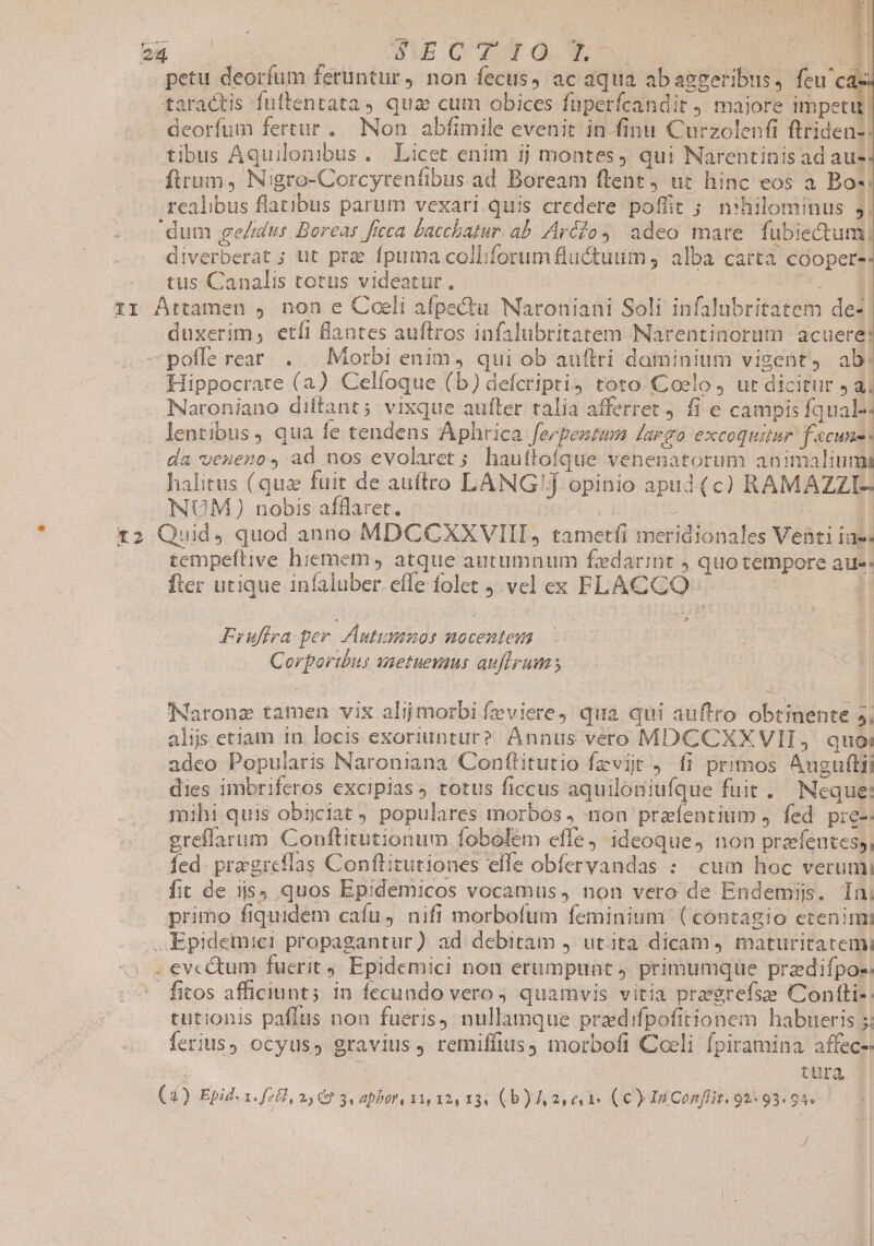 | AMO QE de : ( 4 oH o | dub G WVUTO T d ] petu deorfum feruntur, non fecus, ac aqua abasggeribus, ihe. | taractis fuftentata, qua cum obices fuperfcandit ) majore impetu deorfum fertur. Non abfimile evenit in finu Curzolenfi ftriden-; tibus Aquilonibus. Licet enim ij montes). qui Narentinis ad au-: ftrum, Nigro-Corcyrenfibus.ad Boream ftent, ut hinc eos à. Bo-: realibus flatibus parum vexari quis credere poffit ; nihilominus j| dum ge/idus. Boreas ficca baccbatur. ab. Aré/o 4 adeo mare fubiectum; diverberat ; ut prae fpuma colliforum fluctuum , alba carta cooper-: tus Canalis totus videatur, | | La 11 Attamen , non e Coeli afpectu Naroniani Soli infalubritatem de- duxerim, etíi flantes auftros infalubritatem: Narentinorüm acuere: poffe reat. . .. Morbi enim, qui ob auftri daminium vigent, ab! Hippocrate (a) Celfoque (b) defcripti4 toto. Coelo, ut dicitur Jai Naroniano diftant; vixque aufter talia afferret j fi e campis fqual-: lentibus, qua fe tendens Aphrica feepenzum Largo excoquitur fscune da veueno, ad nos evolarct ; hauítofque venenatorum animaliumi halitus (quz fuit de auftro LANG! opinio apud (c) RAMAZZI-: NUM ) nobis afflaret. | | | t2 Quid, quod anno MDCCXXVIII, tametfi meridionales Venti iae- tempeftive hiemem , atque autumnum fedarint , quo tempore aue: fter utique infaluber effe folet 9 vel ex FLACCO: Fruflra per. Autimmnos nocentem Corporibus ametuevaus auflrums Naronz tamen vix ali morbifíeviere, qua qui auftro obtinente 5, alós etiam in locis exoriuntur? Annus vero MDCCXXVII, quoi adeo Popularis Naroniana Conflitutio fzviit , fi primos Auguftii dies imbriferos excipias totus ficcus aquiloniufque fuit . Neque: mihi quis obyciat ) populares morbos , non praíentium J. fed. pre-- greffarum Conftitutionum. fobolem efle ideoque, non prafentes, fed. pragreflas Conftitutiones effe obfervandas : cum hoc verumi fit de is quos Epidemicos vocamus, non vero de Endemijs. In, primo fiquidem cafu, nifi morbofum feminium (contagio ecenim: ..Epidemici propagantur) ad debitam j utita dicam 4 maturitatemi . evcé&amp;tum fuerit 9. Epidemici non erumpunt) primumquüe przdifpos: | fitos afficiunt; in fecundo vero , quamvis vitia pregrefsze Contli- tutionis paffus non fueris) nullamque prazdifpofitionem habueris 5: ferius) ocyus, gravius, remiffius, morbofi Coeli fpiramina affec- | | | tura (4) Epid. a. fzél, 2,9 3 abor, 131, 324 13 (b) 3,41 (€) InConflit. 92:93. 94. J zx