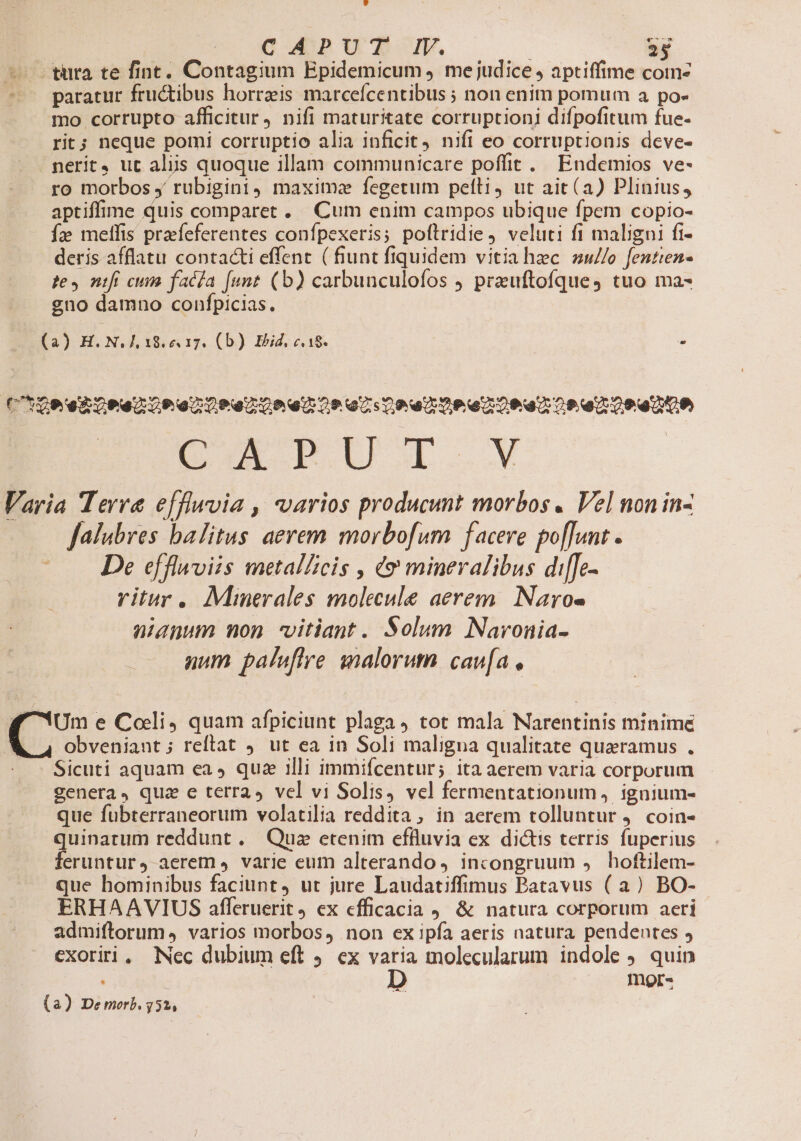 -— türaà te fint. Contagium Epidemicum ) mejudice ; aptiffime com- ——— paratur fructibus horrzis marcefcentibus ; non enim pomum a po- mo corrupto afficitur, nifi maturitate corruptioni difpofitum fue- rit; neque pomi corruptio alia inficit nifi eo corruptionis deve- nerit, ut aliis quoque illam communicare poffit. Endemios ve- ro morbos y rubigini, maxime fegetum pelli, ut ait (a) Plinius, aptiffime quis comparet. Cum enim campos ubique fpem copio- fz; meffis praefeferentes confpexeris; poftridie, veluti fi maligni fi- deris afflatu conta&amp;i effent. ( fiunt fiquidem vitiahzc sw//o fentien- te, nifí cuim facla [unt (b) carbunculofos jJ prauftofques tuo ma- gno damno confpicias. (a) H. N. IL 18.e 17. (b) Ibid, c. 18. à (hte eBoPanoP e DP enCo anoo az Coe De eZ 0e aa oo e Oo DOR Varia Terra e[flwvia , varios producunt morbos. Vel non in- falubres balitus aerem morbofum facere po[[unt . De effluviis metalZicis , e? mineralibus di[[Jc-.« ritur. Minerales molecule aerem. Naro- aianum non vitiant. Solum Navronia- num paluftre malorum. cav[a , 4€ Um e Coli, quam afpiciunt plaga tot mala Narentinis minime obveniant; reltat ut ea in Soli maligna qualitate quaeramus . - Sicuti aquam ea ) quz illi immifcentur; ita aerem varia corporum genera, quz e terra» vel vi Solis, vel fermentationum, ignium- que fubterraneorum volatilia reddita, in aerem tolluntur . coin- quinarum reddunt . Quz etenim effluvia ex dictis terris fuperius feruntur, aerem 4 varie eum alterando , incongruum , hoftilem- que hominibus faciunt, ut jure Laudatiffimus Batavus (a) BO- ERHAAVIUS afleruerit ex efficacia ) &amp; natura corporum aeri admiftorum, varios morbos, non ex ipfa aeris natura pendentes exoriri, Nec dubium eft 9. ex varia molecularum indole ). quin mor- m (a) Demerb. 752,