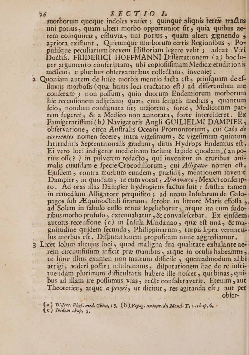 morborum quoque indoles vatiet ; quinque aliquis terrse tra&amp;us. . uni potius, quam alteri morbo opportunior fit quia quibus ae- rem coinquinat, effluvia, uni potius quam alteri gignendo 5. aptiora exiftunt , Quicumque morborum certis Regionibus 5: Po- puliíque peculiarium brevem Hiftoriam legere velit 5 adeat Vici. Doctifss FRIDERICI HOFFMANNI Differtationem (a) hocfu- | per argumento confcriptam, ubi copiofiffimam Medica eruditionis .meffem, e pluribus obfervatoribus collectam ) inveniet . 2 Quoniam autem de hifce morbis mentio facta cft, priufquam de ef- .— fluvijs morbofis (qua huius loci tractatio eft) ad differendum me. conferam ; non poffum, quia duorum Endemiorum morborum hic recenfionem adijciam; quay cum fcriptis medicis . quantum Ício, nondum confignata fit; majorem forte Medicorum par-: tem fugeret , &amp; a Medico non annotata, forte intercideret. Ex Famigeratiffimi (b) Navigatoris Angli GUILIELMI DAMPIER 5. obfervatione, circa Auftralis Oceani Promontorium, cui Cao de: €orrte&amp;fet nomen fecere, intra vigefimum &amp; vigefimum quintum, Jatitudinis Septentrionalis gradum ) dirus Hydrops Endemius eft.. Ei vero loci indigenz medicinam faciunt lapide quodam (an po-. tius offe? ) in pulverem redacto, qui iovenitur in cruribus ani- malis cujufdam e fpecie Crocodillorum ) cui A/Zgatoer nomen cft, Ejufdem ) contra morbnm eundem ,. prefidij) mentionem invenit Dampier ) in quodam , ut eum vocat ; ZI/manacco ; Mexici confcrip- : to. Ád oras illas Dampier hydropicus factus fuit : früftra tamen. in remedium Alligatore perquifito ;; ad unam Infularum de Galo-: pagos fub 7Equinoctiali fitarum, fcrobe in littore Maris effotfa ,, ad Solem in fabulo collo tenus fepeliebatur ) atque ita cum fudo-: ribus morbo profuío J extenuabatur , &amp; convalefcebat. Ex ejufdemi autoris recenfione (c) in Infula Mindanao, qua eft unà &amp; ma-: gnitudine quidem fecunda , Philippinarum ; turpislepra vernacue: . ...lus morbus eft. Difputationem propofitam nunc aggredjiamur,. — 3 Licet folum alicujus loci quod maligna fua qualitate exhalante ae. rem circumfufum inficit prz manibus, atque in oculis habeamus », ut hinc illius examen non multum difficile , quemadmodum alibi: attigi, videri poffit; nihilominus, difíputationem hac de re infti- tuendam plurimum difficultatis babere ille nofcet , quibinas, qui- bus ad illam ire poflumus vias, recte confideraverit. Etenim 9 aut Theoretice, atque a feri, ut dicitur, res agitanda eft ; (a per ! obfer- ^ (a) Differt. Pbyf. med, Gbim Y$, (b ).Vayag. autour da Mond. T, V ebapk 6, - (€) Ibidem ebap, s, | !