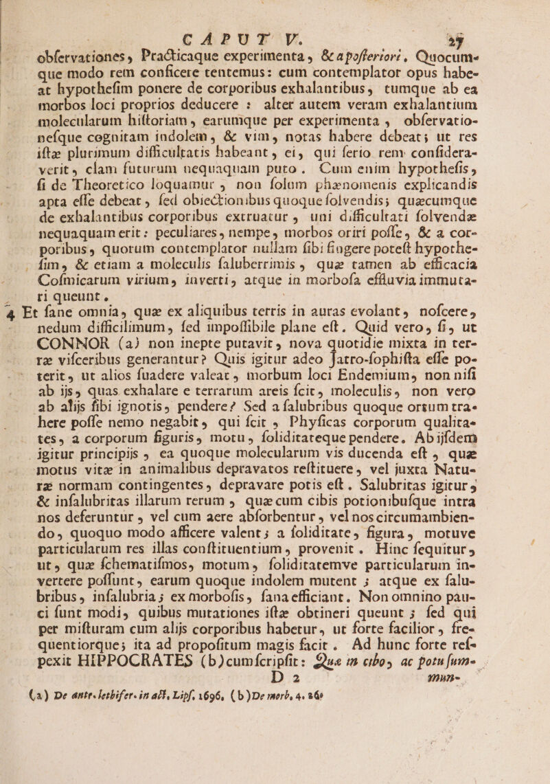 4 Su CAPUT V. EE. que modo rem conficere tentemus: cum contemplator opus habe- at hypothefim ponere de corporibus exhalantibus, tumque ab ea morbos loci proprios deducere : alter autem veram exhalantium nefque cognitam indolem , &amp; vim, notas habere debeat; ut res ifta plurimum difficultatis habeant, ei, qui ferio rem confidera- verit4 clam futurum nequaquam puto. Cum enim hypothefis ; fi de Theoretico loquamur ,. non folam phaenomenis explicandis apta effe debeat , fed obiectionibus quoquefolvendis; quacumque de exhalantibus corporibus extruacur 9. uni difficultati folvendze nequaquam erit: peculiares , nempe morbos oriri poffe &amp; a cor- poribus, quorum contemplator nullam fibi fiagere poteft hypothe- fin, &amp; etiam a moleculis faluberrimis , qua tamen ab eíficacia Cofmicarum virium, inverti) atque in morbofa effluvia imtnuta- ri queunt, | | nedum difficilimum , fed impoffibile plane eft. Quid vero, fi, ut CONNOR (a) non inepte putavit nova quotidie mixta in ter- re vifceribus generantur? Quis igitur adeo Jatro-fophifta effe po- terit ut alios fuadere valeat 4. inorbum loci Endemium, non nifi ab ijs, quas exhalare e terrarum areis fcic) moleculisy non vero ab alijs fibi ignotis) pendere? Sed a falubribus quoque ortum tra- here poffe nemo negabit 9. qui fcit 9. Phyficas corporum qualita- tes, a corporum figuris) motu , foliditateque pendere, Abijfdem 4motus vitz in animalibus depravatos reítituere, vel juxta Natu- rz normam contingentes, depravare potis eft. Salubritas igitur nos deferuntur vel cum aere abíorbentur vel nos circumambien- do, quoquo modo afficere valent; a foliditate, figura motuve particularum res illas conftituentium provenit. Hinc fequitur; ut, qua fchematifmos, motum, foliditatemve particularum in- vertere poffunt earum quoque indolem mutent ; atque ex falu- bribus, infalubria; ex morbofis, fanaefficiant. Non omnino pàu- ci funt modi, quibus mutationes itae obtineri queunt 5 fed qui per mifturam cum alijs corporibus habetur, ut forte facilior ) fre- quentiorque; ita ad propofitum magis facit. Ad hunc forte ref- pexit HIPPOCRATES (b)cumfcripfit: £ue i cibos ac potu fum. D 2 NMD»n- — (A) De antr. letbifer. it a£1, Lipf, 696, (b )De morb, 4. 260